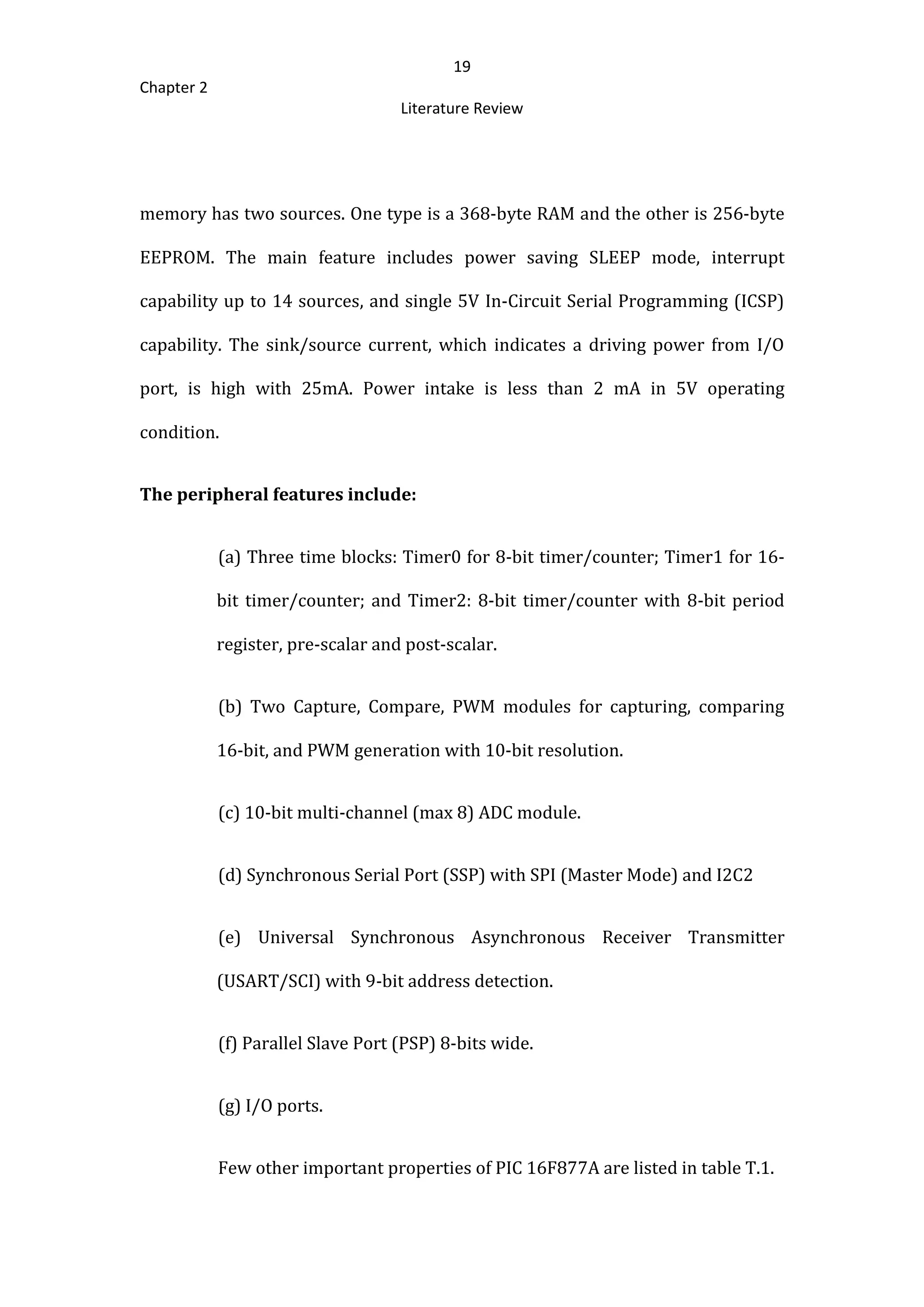 19
Chapter 2
Literature Review
memory has two sources. One type is a 368-byte RAM and the other is 256-byte
EEPROM. The main feature includes power saving SLEEP mode, interrupt
capability up to 14 sources, and single 5V In-Circuit Serial Programming (ICSP)
capability. The sink/source current, which indicates a driving power from I/O
port, is high with 25mA. Power intake is less than 2 mA in 5V operating
condition.
The peripheral features include:
(a) Three time blocks: Timer0 for 8-bit timer/counter; Timer1 for 16-
bit timer/counter; and Timer2: 8-bit timer/counter with 8-bit period
register, pre-scalar and post-scalar.
(b) Two Capture, Compare, PWM modules for capturing, comparing
16-bit, and PWM generation with 10-bit resolution.
(c) 10-bit multi-channel (max 8) ADC module.
(d) Synchronous Serial Port (SSP) with SPI (Master Mode) and I2C2
(e) Universal Synchronous Asynchronous Receiver Transmitter
(USART/SCI) with 9-bit address detection.
(f) Parallel Slave Port (PSP) 8-bits wide.
(g) I/O ports.
Few other important properties of PIC 16F877A are listed in table T.1.
 