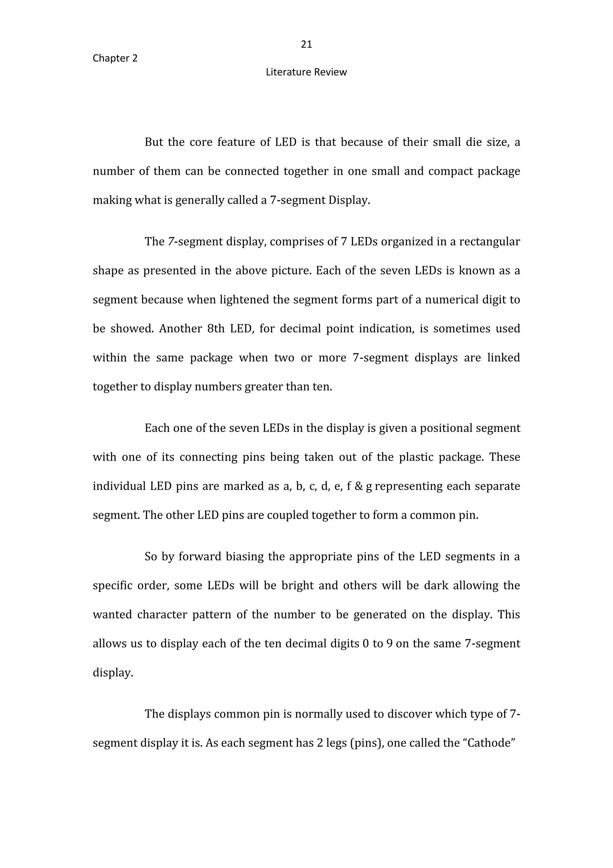 21
Chapter 2
Literature Review
But the core feature of LED is that because of their small die size, a
number of them can be connected together in one small and compact package
making what is generally called a 7-segment Display.
The 7-segment display, comprises of 7 LEDs organized in a rectangular
shape as presented in the above picture. Each of the seven LEDs is known as a
segment because when lightened the segment forms part of a numerical digit to
be showed. Another 8th LED, for decimal point indication, is sometimes used
within the same package when two or more 7-segment displays are linked
together to display numbers greater than ten.
Each one of the seven LEDs in the display is given a positional segment
with one of its connecting pins being taken out of the plastic package. These
individual LED pins are marked as a, b, c, d, e, f & g representing each separate
segment. The other LED pins are coupled together to form a common pin.
So by forward biasing the appropriate pins of the LED segments in a
specific order, some LEDs will be bright and others will be dark allowing the
wanted character pattern of the number to be generated on the display. This
allows us to display each of the ten decimal digits 0 to 9 on the same 7-segment
display.
The displays common pin is normally used to discover which type of 7-
segment display it is. As each segment has 2 legs (pins), one called the “Cathode”
 