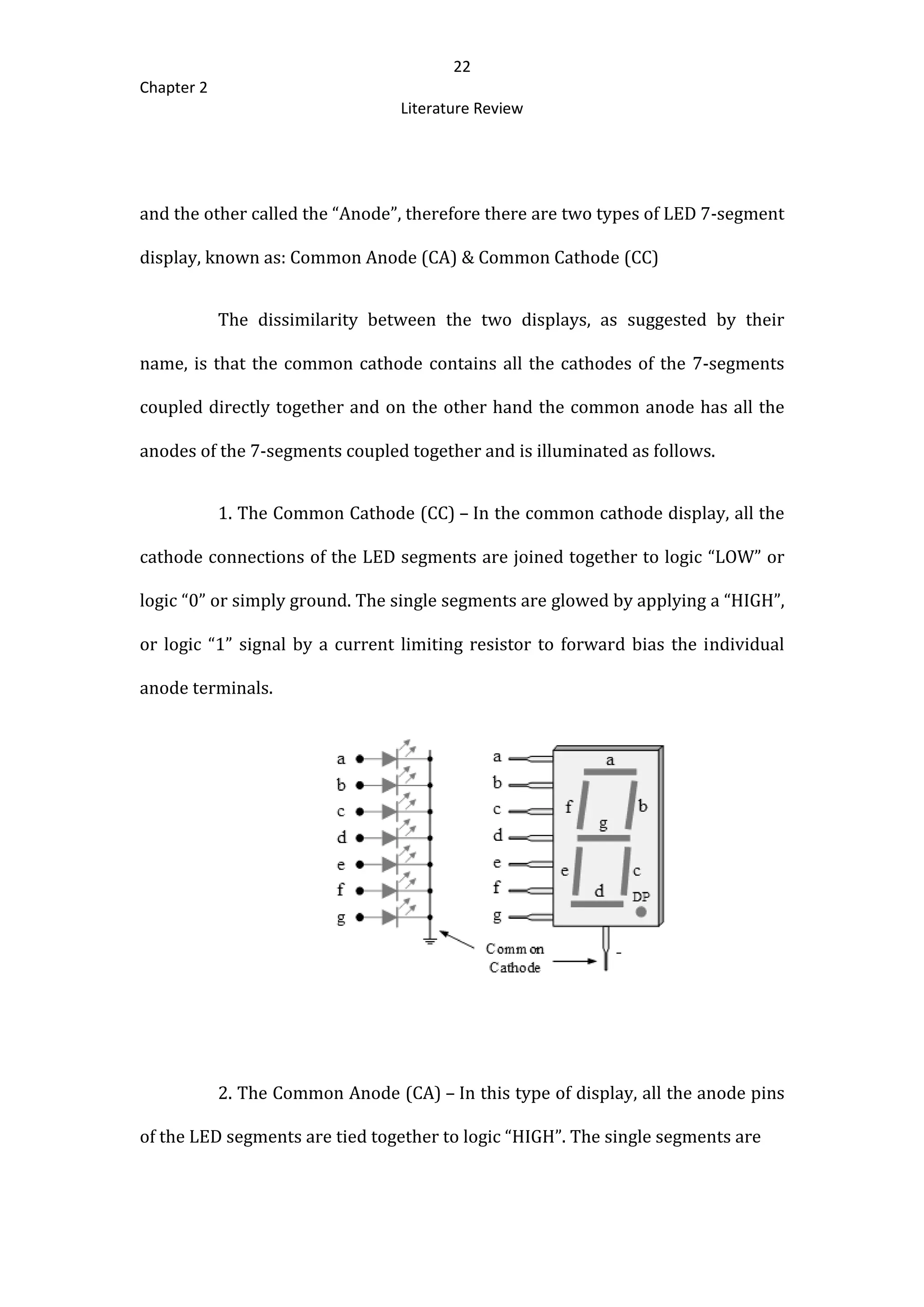 22
Chapter 2
Literature Review
and the other called the “Anode”, therefore there are two types of LED 7-segment
display, known as: Common Anode (CA) & Common Cathode (CC)
The dissimilarity between the two displays, as suggested by their
name, is that the common cathode contains all the cathodes of the 7-segments
coupled directly together and on the other hand the common anode has all the
anodes of the 7-segments coupled together and is illuminated as follows.
1. The Common Cathode (CC) – In the common cathode display, all the
cathode connections of the LED segments are joined together to logic “LOW” or
logic “0” or simply ground. The single segments are glowed by applying a “HIGH”,
or logic “1” signal by a current limiting resistor to forward bias the individual
anode terminals.
2. The Common Anode (CA) – In this type of display, all the anode pins
of the LED segments are tied together to logic “HIGH”. The single segments are
 