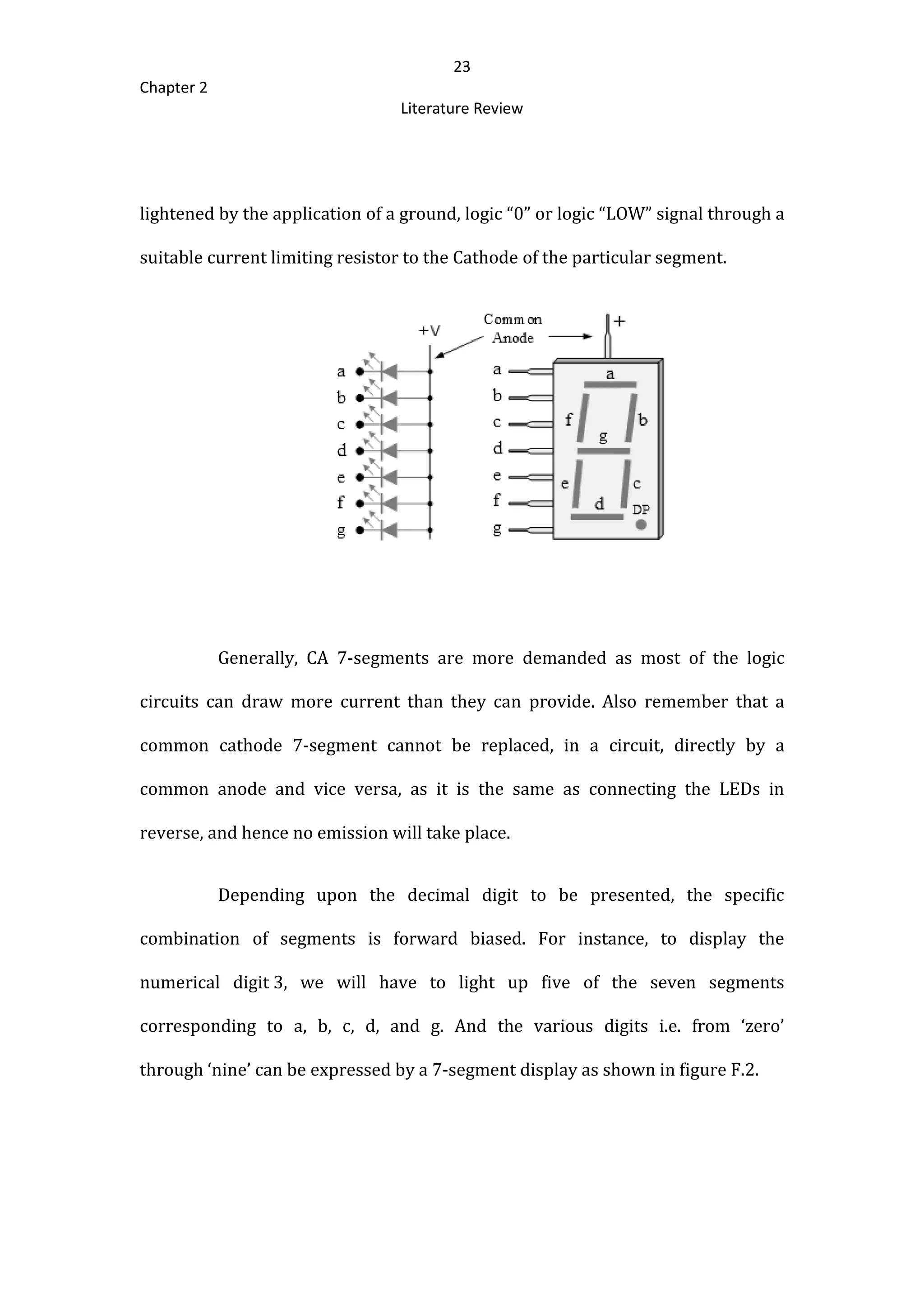 23
Chapter 2
Literature Review
lightened by the application of a ground, logic “0” or logic “LOW” signal through a
suitable current limiting resistor to the Cathode of the particular segment.
Generally, CA 7-segments are more demanded as most of the logic
circuits can draw more current than they can provide. Also remember that a
common cathode 7-segment cannot be replaced, in a circuit, directly by a
common anode and vice versa, as it is the same as connecting the LEDs in
reverse, and hence no emission will take place.
Depending upon the decimal digit to be presented, the specific
combination of segments is forward biased. For instance, to display the
numerical digit 3, we will have to light up five of the seven segments
corresponding to a, b, c, d, and g. And the various digits i.e. from ‘zero’
through ‘nine’ can be expressed by a 7-segment display as shown in figure F.2.
 