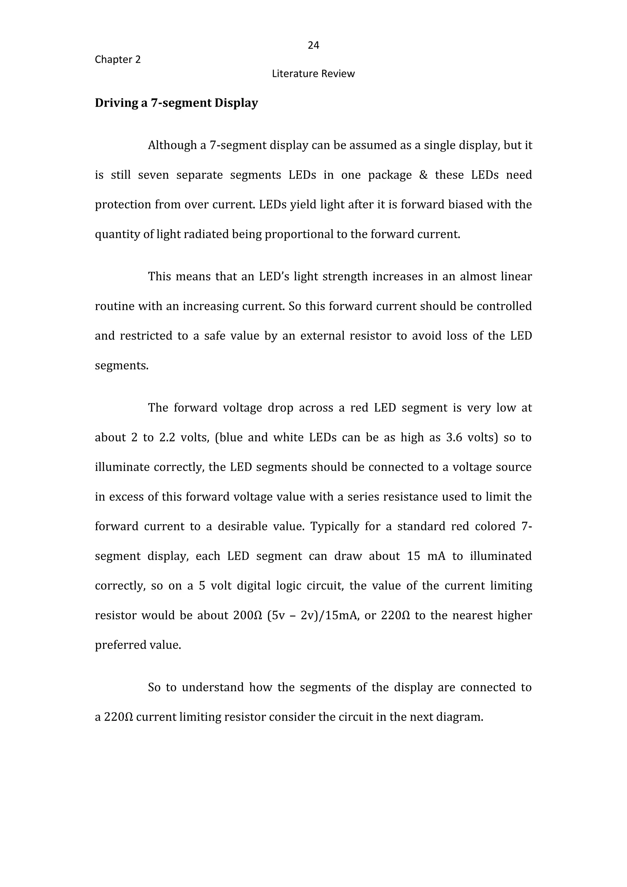 24
Chapter 2
Literature Review
Driving a 7-segment Display
Although a 7-segment display can be assumed as a single display, but it
is still seven separate segments LEDs in one package & these LEDs need
protection from over current. LEDs yield light after it is forward biased with the
quantity of light radiated being proportional to the forward current.
This means that an LED’s light strength increases in an almost linear
routine with an increasing current. So this forward current should be controlled
and restricted to a safe value by an external resistor to avoid loss of the LED
segments.
The forward voltage drop across a red LED segment is very low at
about 2 to 2.2 volts, (blue and white LEDs can be as high as 3.6 volts) so to
illuminate correctly, the LED segments should be connected to a voltage source
in excess of this forward voltage value with a series resistance used to limit the
forward current to a desirable value. Typically for a standard red colored 7-
segment display, each LED segment can draw about 15 mA to illuminated
correctly, so on a 5 volt digital logic circuit, the value of the current limiting
resistor would be about 200Ω (5v – 2v)/15mA, or 220Ω to the nearest higher
preferred value.
So to understand how the segments of the display are connected to
a 220Ω current limiting resistor consider the circuit in the next diagram.
 
