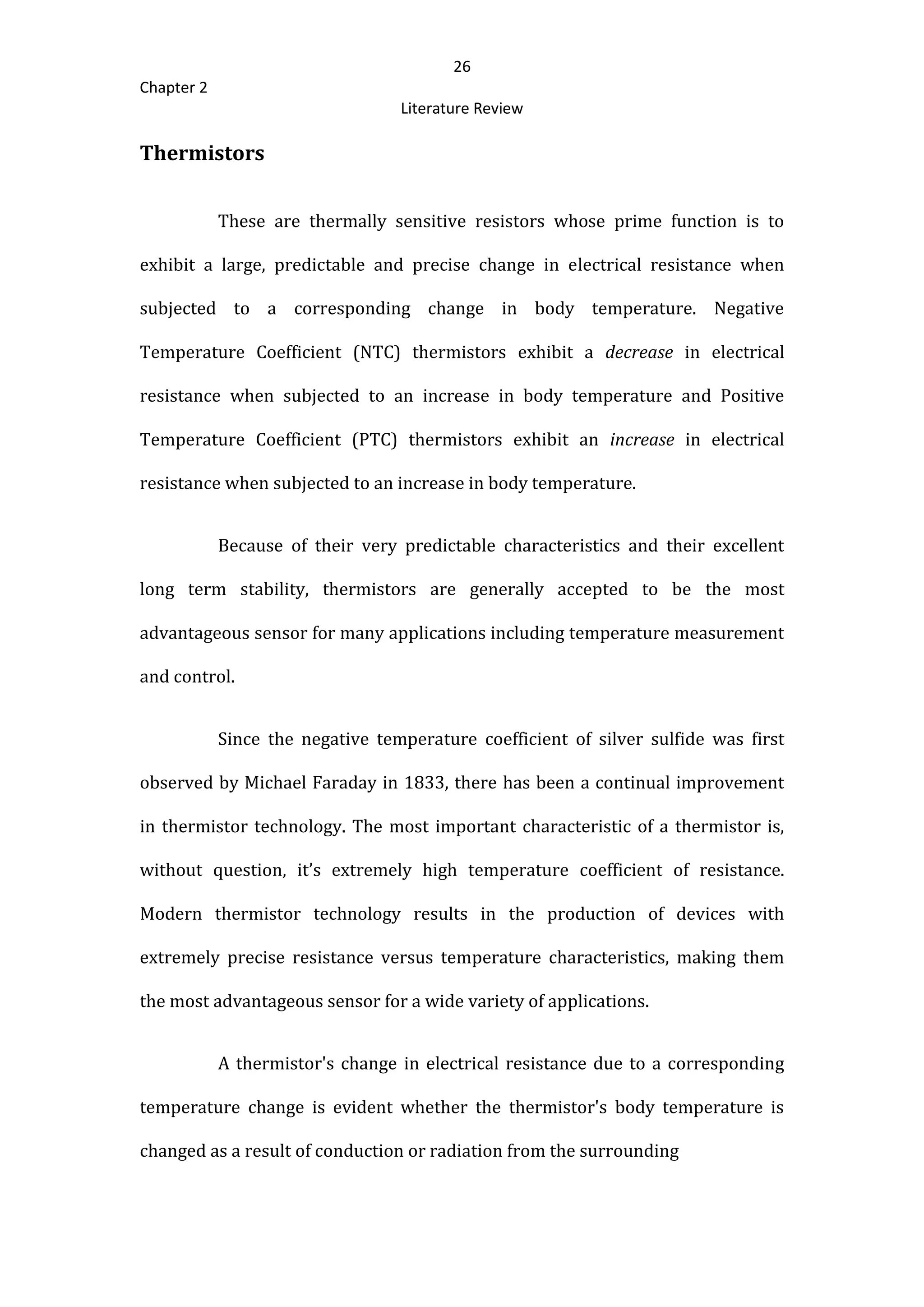 26
Chapter 2
Literature Review
Thermistors
These are thermally sensitive resistors whose prime function is to
exhibit a large, predictable and precise change in electrical resistance when
subjected to a corresponding change in body temperature. Negative
Temperature Coefficient (NTC) thermistors exhibit a decrease in electrical
resistance when subjected to an increase in body temperature and Positive
Temperature Coefficient (PTC) thermistors exhibit an increase in electrical
resistance when subjected to an increase in body temperature.
Because of their very predictable characteristics and their excellent
long term stability, thermistors are generally accepted to be the most
advantageous sensor for many applications including temperature measurement
and control.
Since the negative temperature coefficient of silver sulfide was first
observed by Michael Faraday in 1833, there has been a continual improvement
in thermistor technology. The most important characteristic of a thermistor is,
without question, it’s extremely high temperature coefficient of resistance.
Modern thermistor technology results in the production of devices with
extremely precise resistance versus temperature characteristics, making them
the most advantageous sensor for a wide variety of applications.
A thermistor's change in electrical resistance due to a corresponding
temperature change is evident whether the thermistor's body temperature is
changed as a result of conduction or radiation from the surrounding
 