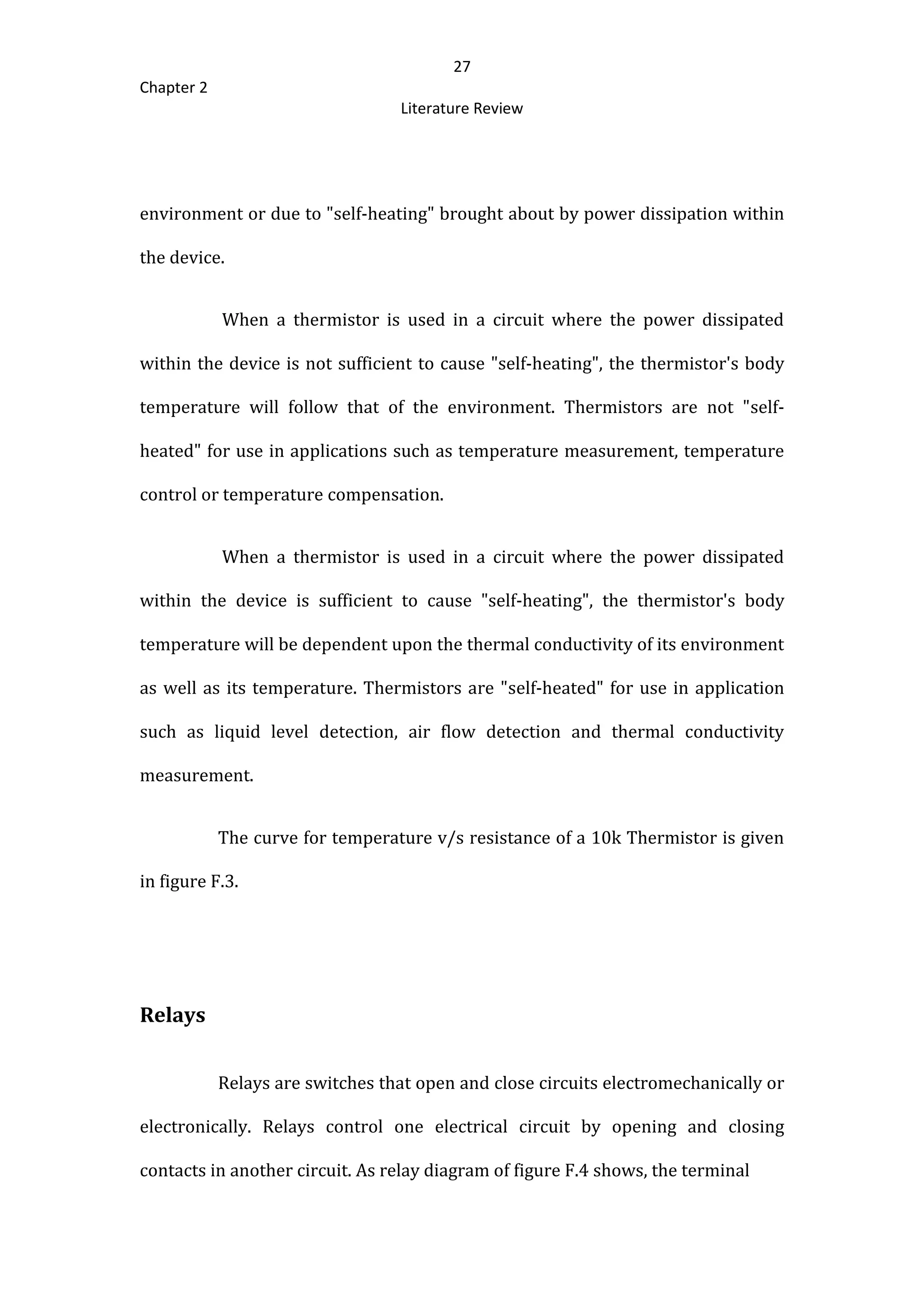 27
Chapter 2
Literature Review
environment or due to "self-heating" brought about by power dissipation within
the device.
When a thermistor is used in a circuit where the power dissipated
within the device is not sufficient to cause "self-heating", the thermistor's body
temperature will follow that of the environment. Thermistors are not "self-
heated" for use in applications such as temperature measurement, temperature
control or temperature compensation.
When a thermistor is used in a circuit where the power dissipated
within the device is sufficient to cause "self-heating", the thermistor's body
temperature will be dependent upon the thermal conductivity of its environment
as well as its temperature. Thermistors are "self-heated" for use in application
such as liquid level detection, air flow detection and thermal conductivity
measurement.
The curve for temperature v/s resistance of a 10k Thermistor is given
in figure F.3.
Relays
Relays are switches that open and close circuits electromechanically or
electronically. Relays control one electrical circuit by opening and closing
contacts in another circuit. As relay diagram of figure F.4 shows, the terminal
 