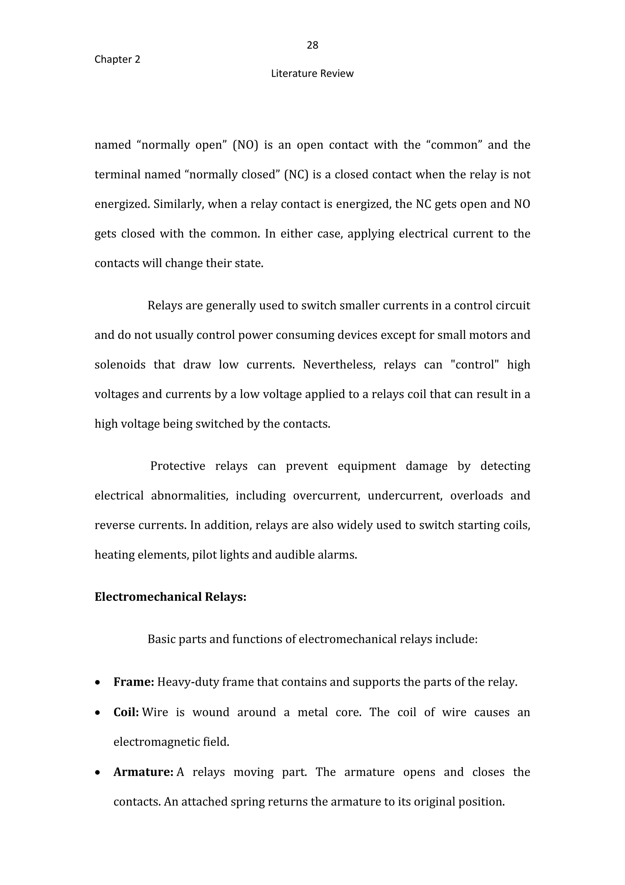 28
Chapter 2
Literature Review
named “normally open” (NO) is an open contact with the “common” and the
terminal named “normally closed” (NC) is a closed contact when the relay is not
energized. Similarly, when a relay contact is energized, the NC gets open and NO
gets closed with the common. In either case, applying electrical current to the
contacts will change their state.
Relays are generally used to switch smaller currents in a control circuit
and do not usually control power consuming devices except for small motors and
solenoids that draw low currents. Nevertheless, relays can "control" high
voltages and currents by a low voltage applied to a relays coil that can result in a
high voltage being switched by the contacts.
Protective relays can prevent equipment damage by detecting
electrical abnormalities, including overcurrent, undercurrent, overloads and
reverse currents. In addition, relays are also widely used to switch starting coils,
heating elements, pilot lights and audible alarms.
Electromechanical Relays:
Basic parts and functions of electromechanical relays include:
 Frame: Heavy-duty frame that contains and supports the parts of the relay.
 Coil: Wire is wound around a metal core. The coil of wire causes an
electromagnetic field.
 Armature: A relays moving part. The armature opens and closes the
contacts. An attached spring returns the armature to its original position.
 