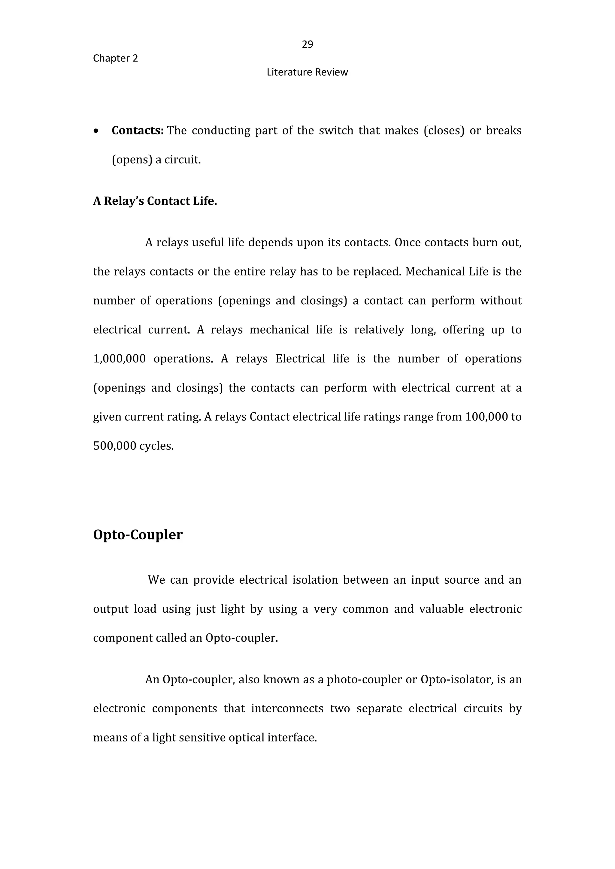 29
Chapter 2
Literature Review
 Contacts: The conducting part of the switch that makes (closes) or breaks
(opens) a circuit.
A Relay’s Contact Life.
A relays useful life depends upon its contacts. Once contacts burn out,
the relays contacts or the entire relay has to be replaced. Mechanical Life is the
number of operations (openings and closings) a contact can perform without
electrical current. A relays mechanical life is relatively long, offering up to
1,000,000 operations. A relays Electrical life is the number of operations
(openings and closings) the contacts can perform with electrical current at a
given current rating. A relays Contact electrical life ratings range from 100,000 to
500,000 cycles.
Opto-Coupler
We can provide electrical isolation between an input source and an
output load using just light by using a very common and valuable electronic
component called an Opto-coupler.
An Opto-coupler, also known as a photo-coupler or Opto-isolator, is an
electronic components that interconnects two separate electrical circuits by
means of a light sensitive optical interface.
 