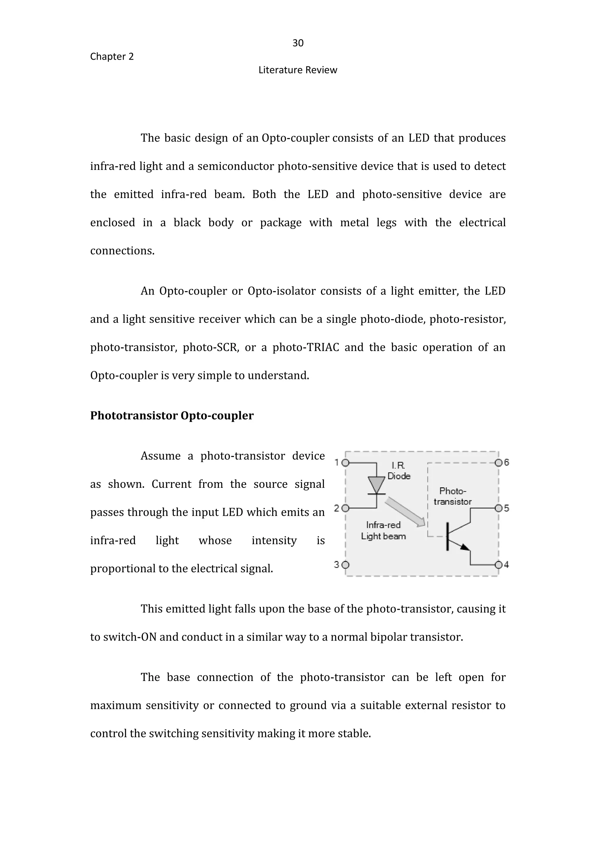 30
Chapter 2
Literature Review
The basic design of an Opto-coupler consists of an LED that produces
infra-red light and a semiconductor photo-sensitive device that is used to detect
the emitted infra-red beam. Both the LED and photo-sensitive device are
enclosed in a black body or package with metal legs with the electrical
connections.
An Opto-coupler or Opto-isolator consists of a light emitter, the LED
and a light sensitive receiver which can be a single photo-diode, photo-resistor,
photo-transistor, photo-SCR, or a photo-TRIAC and the basic operation of an
Opto-coupler is very simple to understand.
Phototransistor Opto-coupler
Assume a photo-transistor device
as shown. Current from the source signal
passes through the input LED which emits an
infra-red light whose intensity is
proportional to the electrical signal.
This emitted light falls upon the base of the photo-transistor, causing it
to switch-ON and conduct in a similar way to a normal bipolar transistor.
The base connection of the photo-transistor can be left open for
maximum sensitivity or connected to ground via a suitable external resistor to
control the switching sensitivity making it more stable.
 