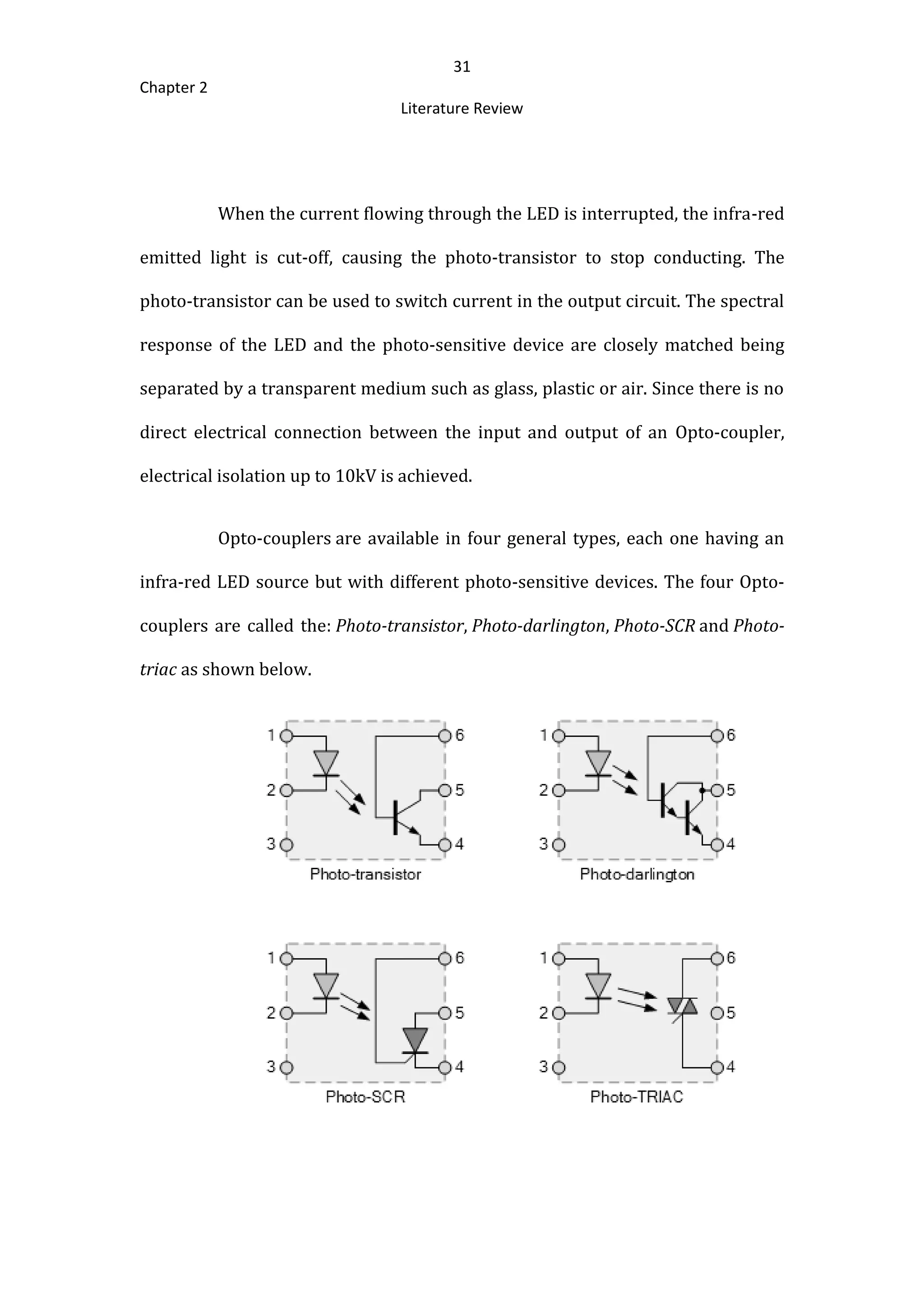 31
Chapter 2
Literature Review
When the current flowing through the LED is interrupted, the infra-red
emitted light is cut-off, causing the photo-transistor to stop conducting. The
photo-transistor can be used to switch current in the output circuit. The spectral
response of the LED and the photo-sensitive device are closely matched being
separated by a transparent medium such as glass, plastic or air. Since there is no
direct electrical connection between the input and output of an Opto-coupler,
electrical isolation up to 10kV is achieved.
Opto-couplers are available in four general types, each one having an
infra-red LED source but with different photo-sensitive devices. The four Opto-
couplers are called the: Photo-transistor, Photo-darlington, Photo-SCR and Photo-
triac as shown below.
 