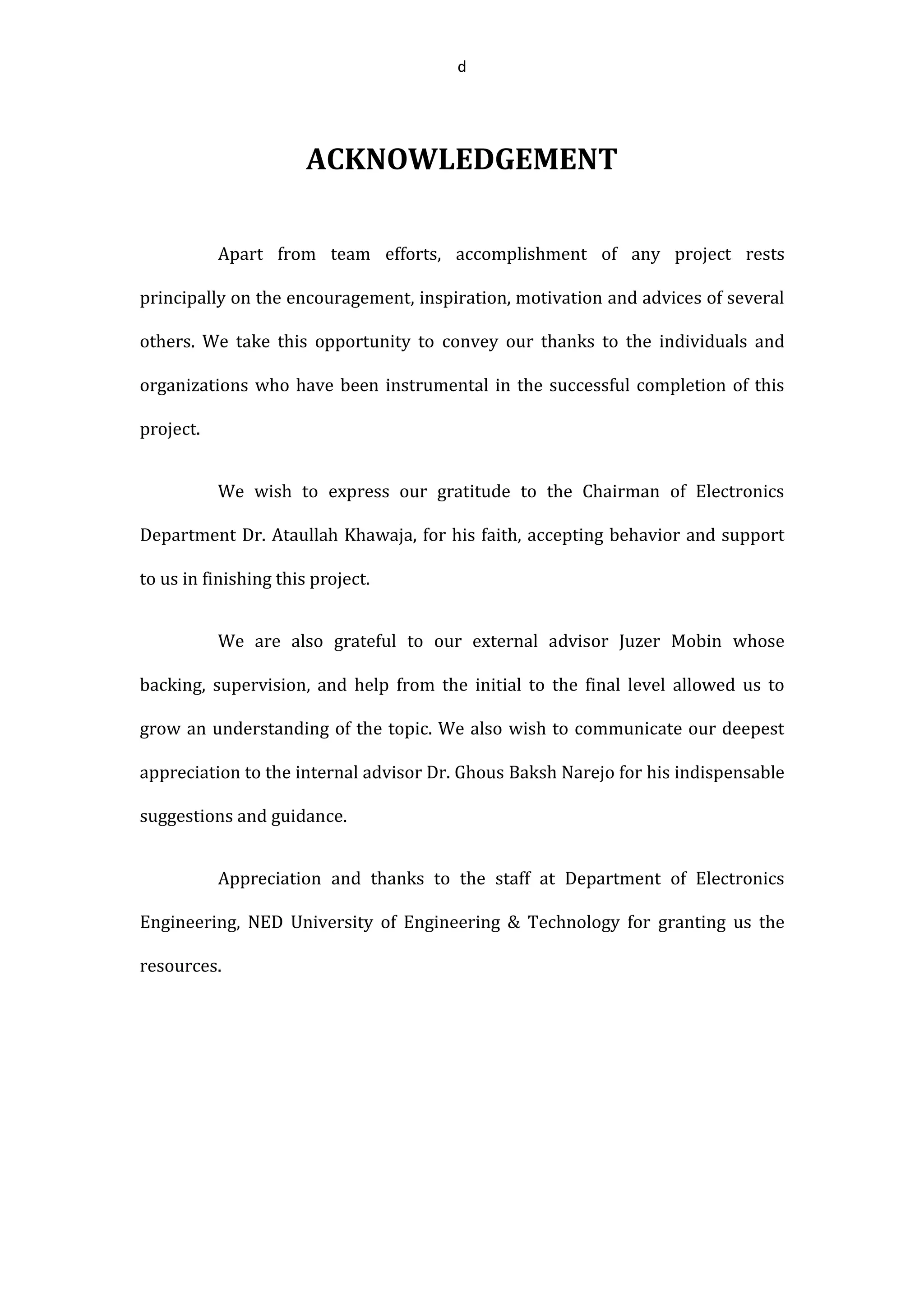 d
ACKNOWLEDGEMENT
Apart from team efforts, accomplishment of any project rests
principally on the encouragement, inspiration, motivation and advices of several
others. We take this opportunity to convey our thanks to the individuals and
organizations who have been instrumental in the successful completion of this
project.
We wish to express our gratitude to the Chairman of Electronics
Department Dr. Ataullah Khawaja, for his faith, accepting behavior and support
to us in finishing this project.
We are also grateful to our external advisor Juzer Mobin whose
backing, supervision, and help from the initial to the final level allowed us to
grow an understanding of the topic. We also wish to communicate our deepest
appreciation to the internal advisor Dr. Ghous Baksh Narejo for his indispensable
suggestions and guidance.
Appreciation and thanks to the staff at Department of Electronics
Engineering, NED University of Engineering & Technology for granting us the
resources.
 