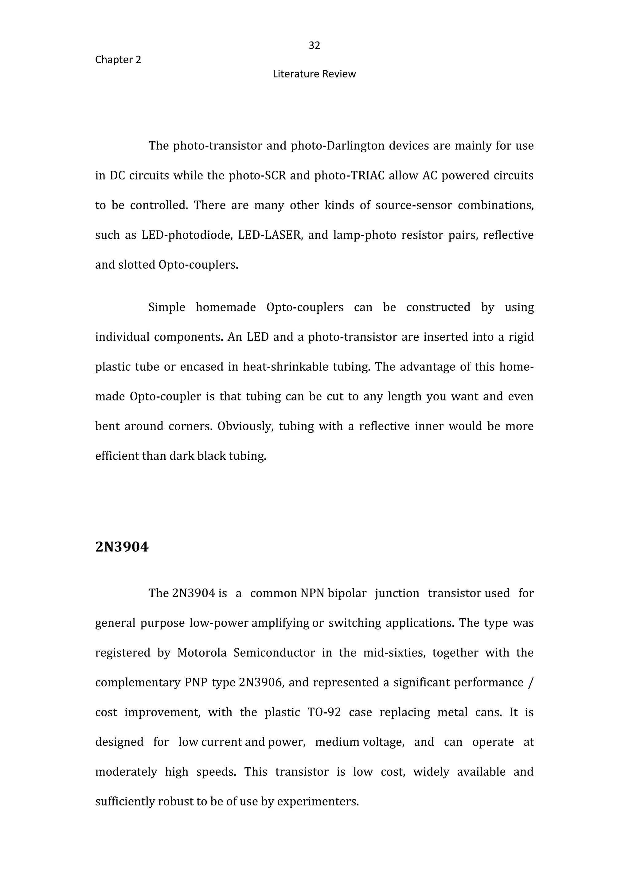 32
Chapter 2
Literature Review
The photo-transistor and photo-Darlington devices are mainly for use
in DC circuits while the photo-SCR and photo-TRIAC allow AC powered circuits
to be controlled. There are many other kinds of source-sensor combinations,
such as LED-photodiode, LED-LASER, and lamp-photo resistor pairs, reflective
and slotted Opto-couplers.
Simple homemade Opto-couplers can be constructed by using
individual components. An LED and a photo-transistor are inserted into a rigid
plastic tube or encased in heat-shrinkable tubing. The advantage of this home-
made Opto-coupler is that tubing can be cut to any length you want and even
bent around corners. Obviously, tubing with a reflective inner would be more
efficient than dark black tubing.
2N3904
The 2N3904 is a common NPN bipolar junction transistor used for
general purpose low-power amplifying or switching applications. The type was
registered by Motorola Semiconductor in the mid-sixties, together with the
complementary PNP type 2N3906, and represented a significant performance /
cost improvement, with the plastic TO-92 case replacing metal cans. It is
designed for low current and power, medium voltage, and can operate at
moderately high speeds. This transistor is low cost, widely available and
sufficiently robust to be of use by experimenters.
 