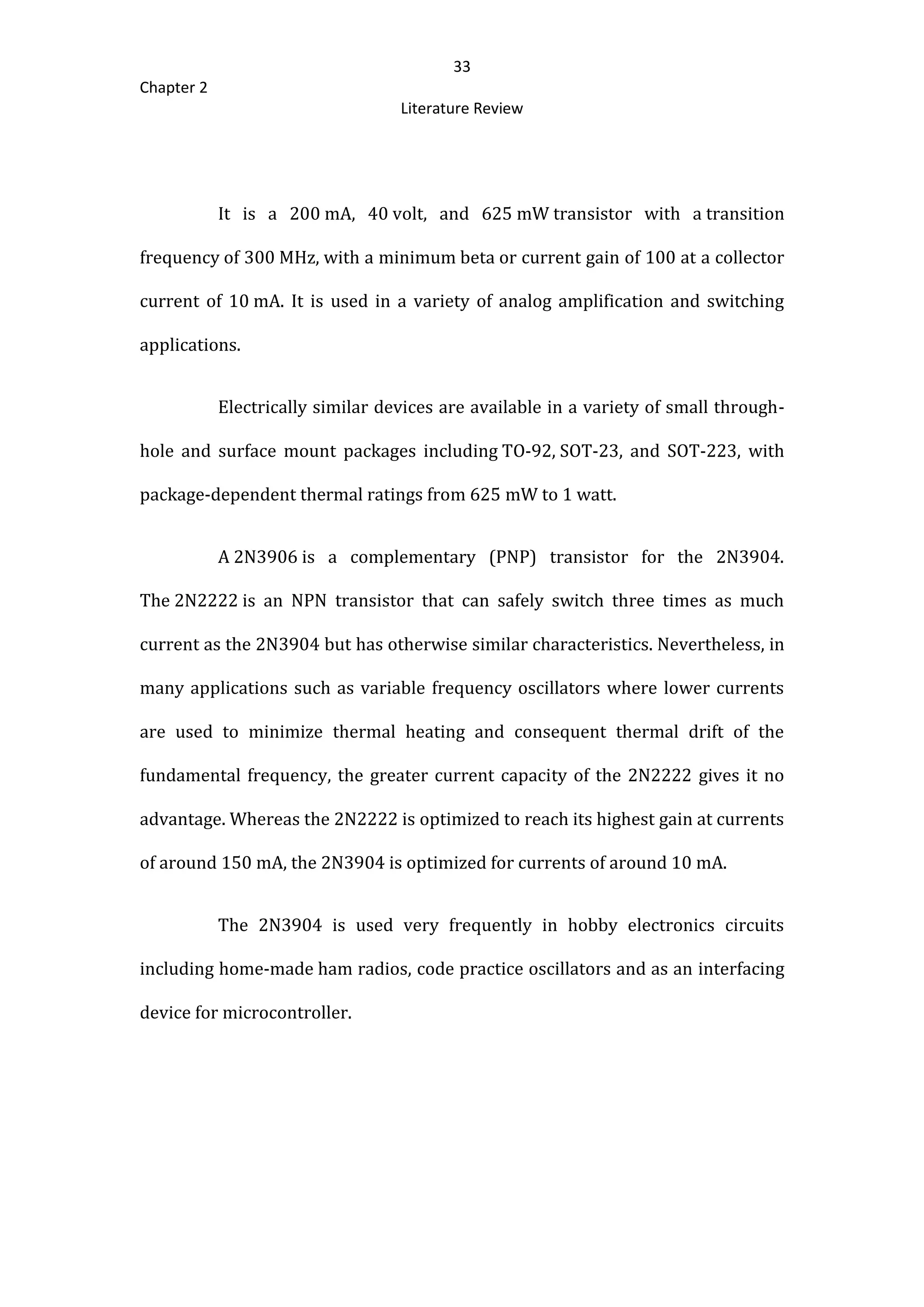 33
Chapter 2
Literature Review
It is a 200 mA, 40 volt, and 625 mW transistor with a transition
frequency of 300 MHz, with a minimum beta or current gain of 100 at a collector
current of 10 mA. It is used in a variety of analog amplification and switching
applications.
Electrically similar devices are available in a variety of small through-
hole and surface mount packages including TO-92, SOT-23, and SOT-223, with
package-dependent thermal ratings from 625 mW to 1 watt.
A 2N3906 is a complementary (PNP) transistor for the 2N3904.
The 2N2222 is an NPN transistor that can safely switch three times as much
current as the 2N3904 but has otherwise similar characteristics. Nevertheless, in
many applications such as variable frequency oscillators where lower currents
are used to minimize thermal heating and consequent thermal drift of the
fundamental frequency, the greater current capacity of the 2N2222 gives it no
advantage. Whereas the 2N2222 is optimized to reach its highest gain at currents
of around 150 mA, the 2N3904 is optimized for currents of around 10 mA.
The 2N3904 is used very frequently in hobby electronics circuits
including home-made ham radios, code practice oscillators and as an interfacing
device for microcontroller.
 