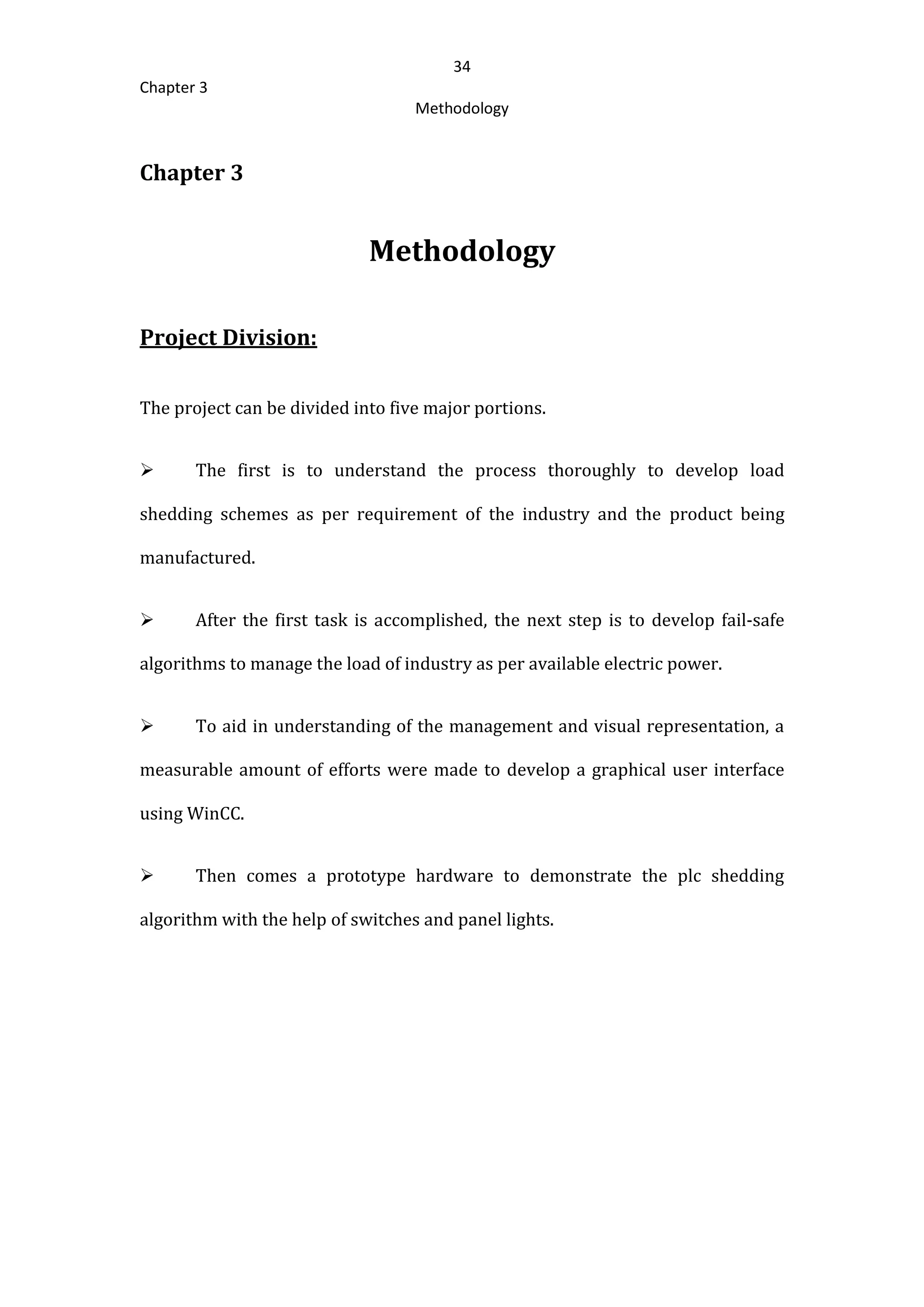 34
Chapter 3
Methodology
Chapter 3
Methodology
Project Division:
The project can be divided into five major portions.
 The first is to understand the process thoroughly to develop load
shedding schemes as per requirement of the industry and the product being
manufactured.
 After the first task is accomplished, the next step is to develop fail-safe
algorithms to manage the load of industry as per available electric power.
 To aid in understanding of the management and visual representation, a
measurable amount of efforts were made to develop a graphical user interface
using WinCC.
 Then comes a prototype hardware to demonstrate the plc shedding
algorithm with the help of switches and panel lights.
 