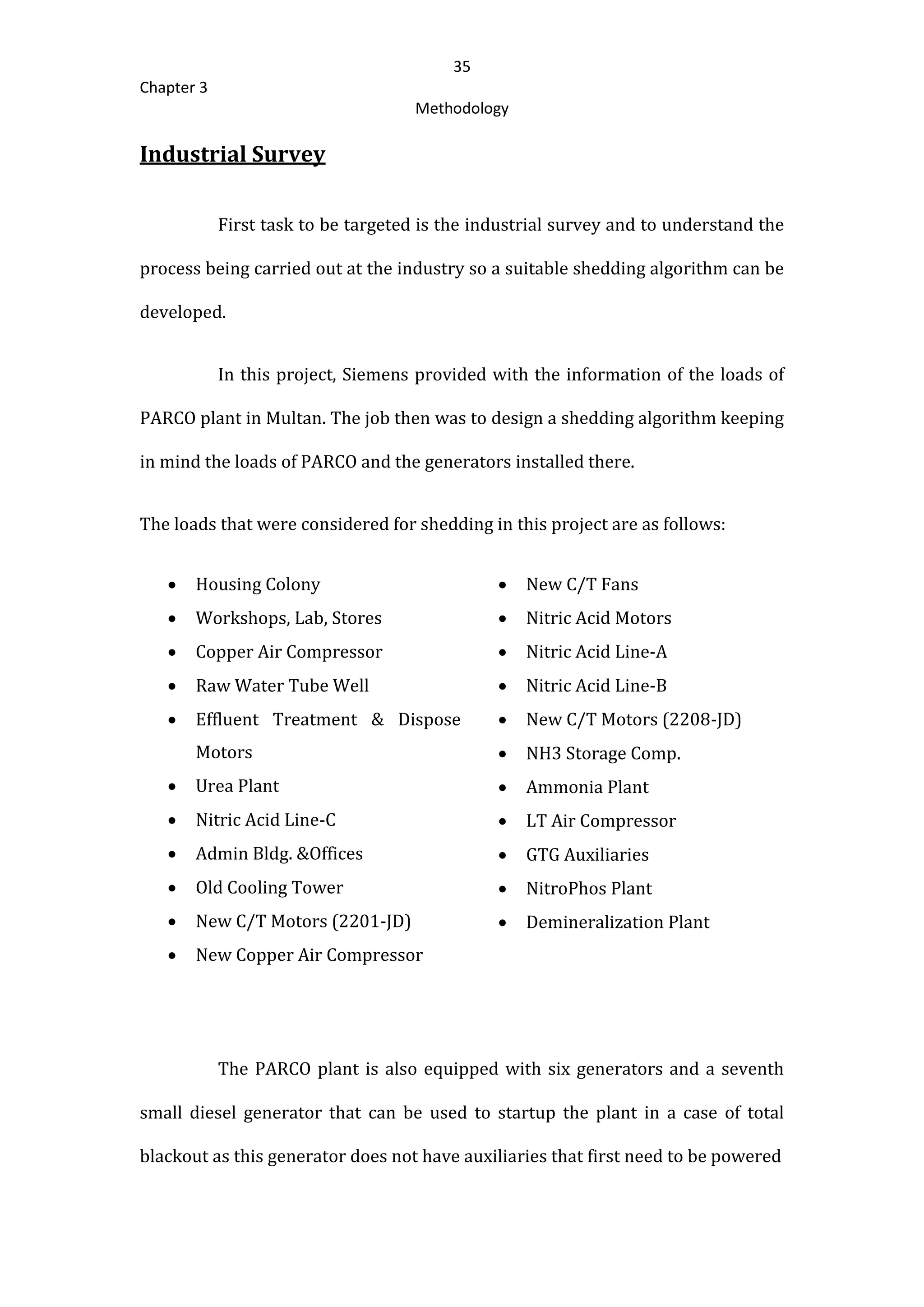 35
Chapter 3
Methodology
Industrial Survey
First task to be targeted is the industrial survey and to understand the
process being carried out at the industry so a suitable shedding algorithm can be
developed.
In this project, Siemens provided with the information of the loads of
PARCO plant in Multan. The job then was to design a shedding algorithm keeping
in mind the loads of PARCO and the generators installed there.
The loads that were considered for shedding in this project are as follows:
 Housing Colony
 Workshops, Lab, Stores
 Copper Air Compressor
 Raw Water Tube Well
 Effluent Treatment & Dispose
Motors
 Urea Plant
 Nitric Acid Line-C
 Admin Bldg. &Offices
 Old Cooling Tower
 New C/T Motors (2201-JD)
 New Copper Air Compressor
 New C/T Fans
 Nitric Acid Motors
 Nitric Acid Line-A
 Nitric Acid Line-B
 New C/T Motors (2208-JD)
 NH3 Storage Comp.
 Ammonia Plant
 LT Air Compressor
 GTG Auxiliaries
 NitroPhos Plant
 Demineralization Plant
The PARCO plant is also equipped with six generators and a seventh
small diesel generator that can be used to startup the plant in a case of total
blackout as this generator does not have auxiliaries that first need to be powered
 