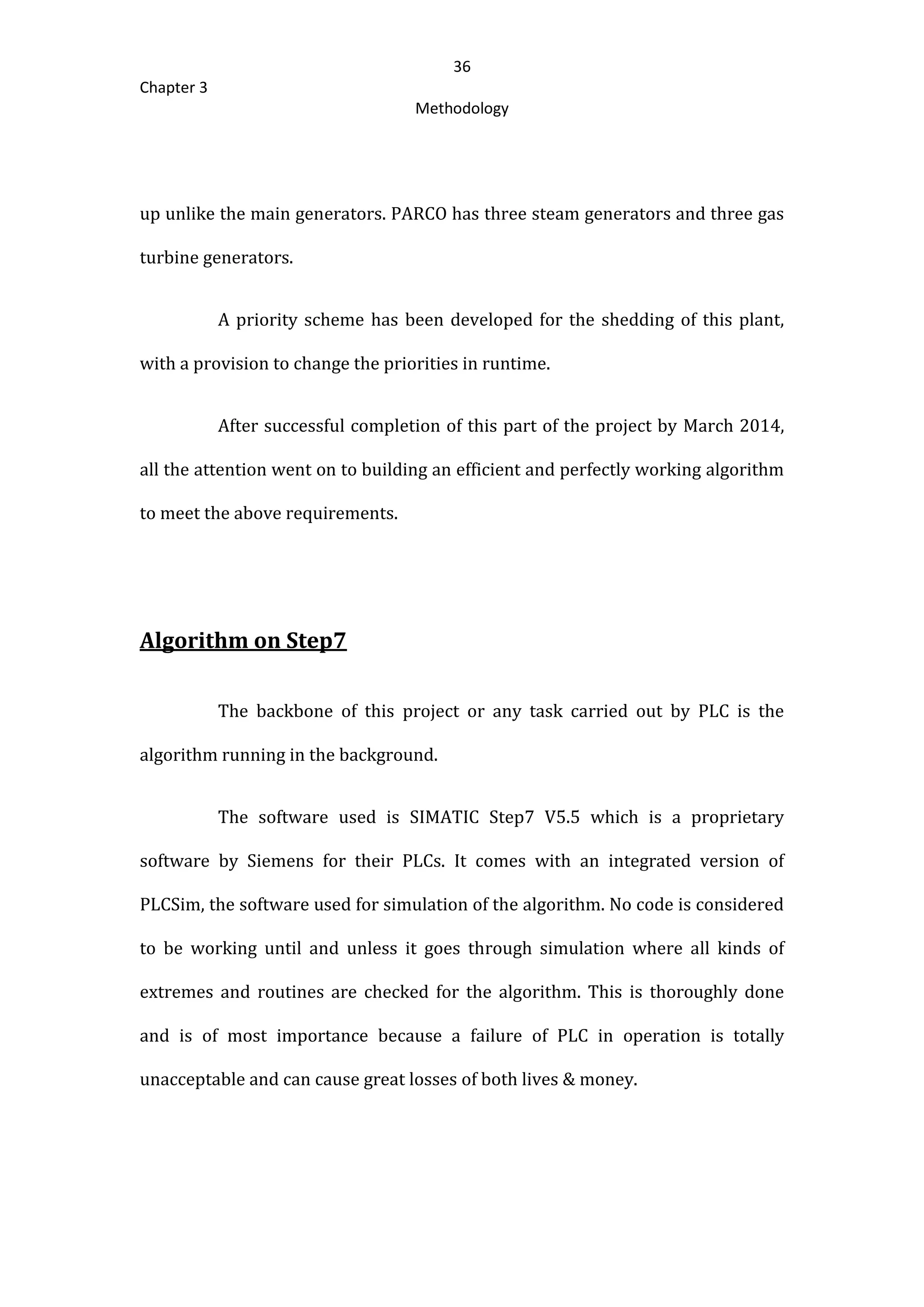 36
Chapter 3
Methodology
up unlike the main generators. PARCO has three steam generators and three gas
turbine generators.
A priority scheme has been developed for the shedding of this plant,
with a provision to change the priorities in runtime.
After successful completion of this part of the project by March 2014,
all the attention went on to building an efficient and perfectly working algorithm
to meet the above requirements.
Algorithm on Step7
The backbone of this project or any task carried out by PLC is the
algorithm running in the background.
The software used is SIMATIC Step7 V5.5 which is a proprietary
software by Siemens for their PLCs. It comes with an integrated version of
PLCSim, the software used for simulation of the algorithm. No code is considered
to be working until and unless it goes through simulation where all kinds of
extremes and routines are checked for the algorithm. This is thoroughly done
and is of most importance because a failure of PLC in operation is totally
unacceptable and can cause great losses of both lives & money.
 