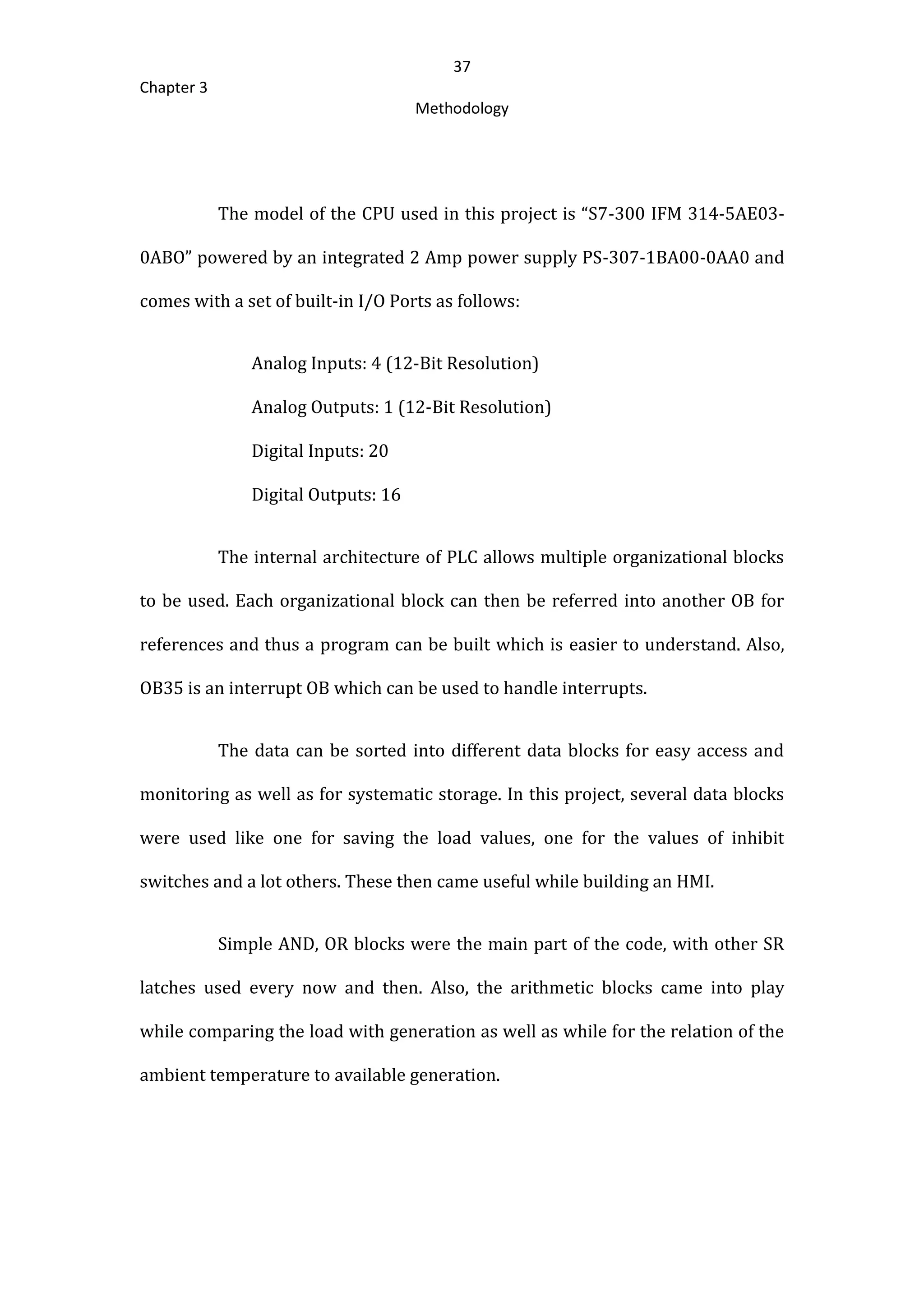 37
Chapter 3
Methodology
The model of the CPU used in this project is “S7-300 IFM 314-5AE03-
0ABO” powered by an integrated 2 Amp power supply PS-307-1BA00-0AA0 and
comes with a set of built-in I/O Ports as follows:
Analog Inputs: 4 (12-Bit Resolution)
Analog Outputs: 1 (12-Bit Resolution)
Digital Inputs: 20
Digital Outputs: 16
The internal architecture of PLC allows multiple organizational blocks
to be used. Each organizational block can then be referred into another OB for
references and thus a program can be built which is easier to understand. Also,
OB35 is an interrupt OB which can be used to handle interrupts.
The data can be sorted into different data blocks for easy access and
monitoring as well as for systematic storage. In this project, several data blocks
were used like one for saving the load values, one for the values of inhibit
switches and a lot others. These then came useful while building an HMI.
Simple AND, OR blocks were the main part of the code, with other SR
latches used every now and then. Also, the arithmetic blocks came into play
while comparing the load with generation as well as while for the relation of the
ambient temperature to available generation.
 