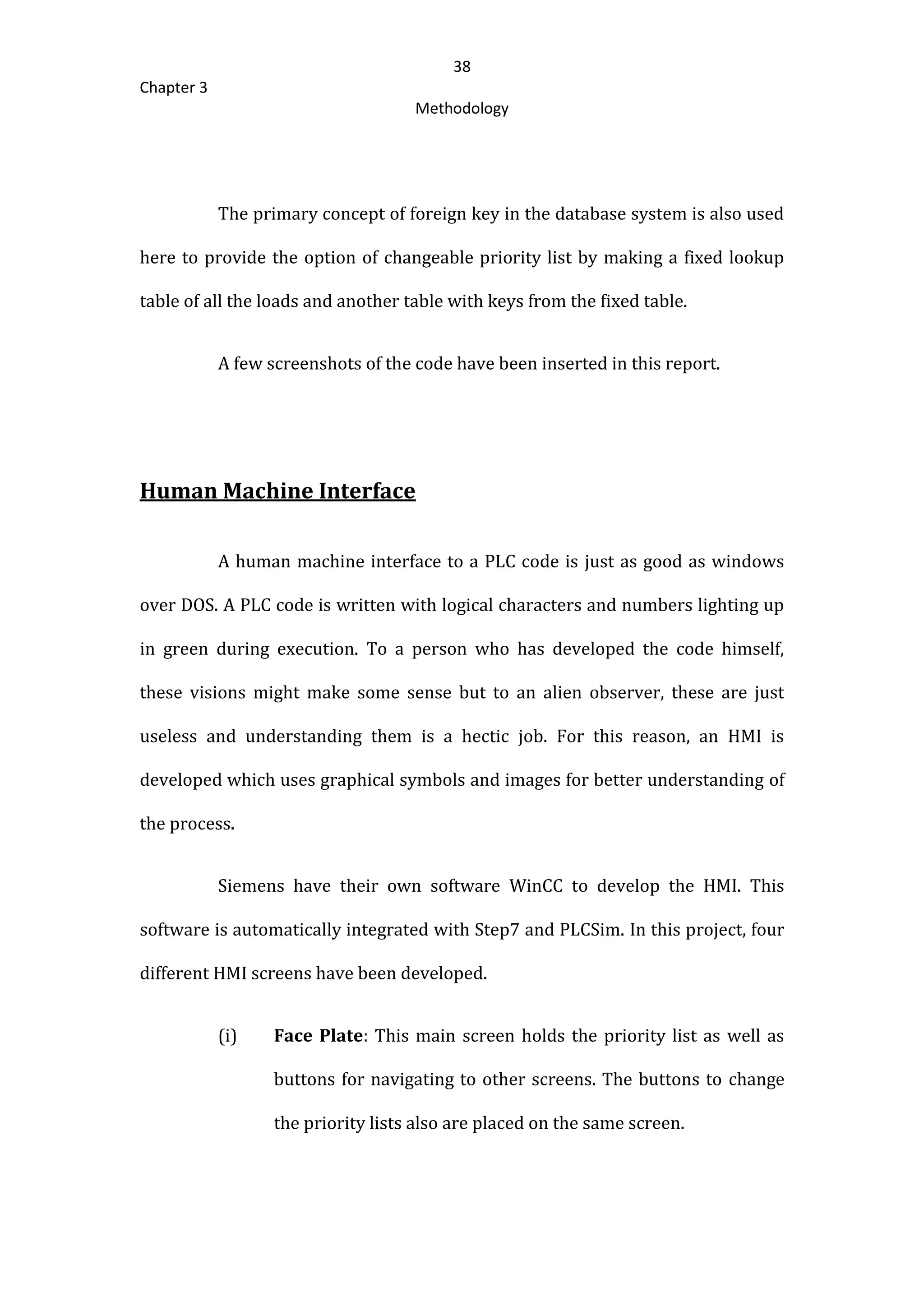 38
Chapter 3
Methodology
The primary concept of foreign key in the database system is also used
here to provide the option of changeable priority list by making a fixed lookup
table of all the loads and another table with keys from the fixed table.
A few screenshots of the code have been inserted in this report.
Human Machine Interface
A human machine interface to a PLC code is just as good as windows
over DOS. A PLC code is written with logical characters and numbers lighting up
in green during execution. To a person who has developed the code himself,
these visions might make some sense but to an alien observer, these are just
useless and understanding them is a hectic job. For this reason, an HMI is
developed which uses graphical symbols and images for better understanding of
the process.
Siemens have their own software WinCC to develop the HMI. This
software is automatically integrated with Step7 and PLCSim. In this project, four
different HMI screens have been developed.
(i) Face Plate: This main screen holds the priority list as well as
buttons for navigating to other screens. The buttons to change
the priority lists also are placed on the same screen.
 