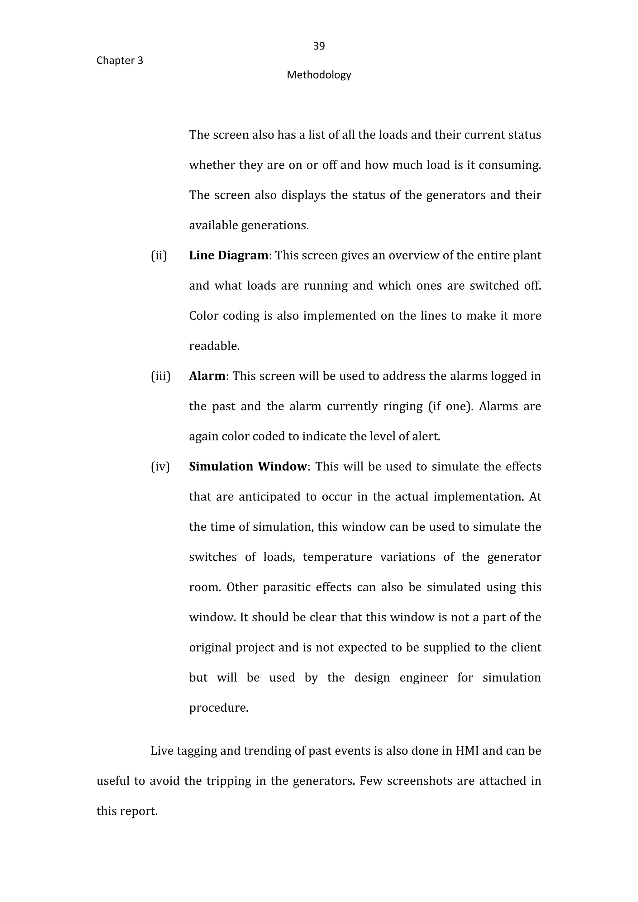 39
Chapter 3
Methodology
The screen also has a list of all the loads and their current status
whether they are on or off and how much load is it consuming.
The screen also displays the status of the generators and their
available generations.
(ii) Line Diagram: This screen gives an overview of the entire plant
and what loads are running and which ones are switched off.
Color coding is also implemented on the lines to make it more
readable.
(iii) Alarm: This screen will be used to address the alarms logged in
the past and the alarm currently ringing (if one). Alarms are
again color coded to indicate the level of alert.
(iv) Simulation Window: This will be used to simulate the effects
that are anticipated to occur in the actual implementation. At
the time of simulation, this window can be used to simulate the
switches of loads, temperature variations of the generator
room. Other parasitic effects can also be simulated using this
window. It should be clear that this window is not a part of the
original project and is not expected to be supplied to the client
but will be used by the design engineer for simulation
procedure.
Live tagging and trending of past events is also done in HMI and can be
useful to avoid the tripping in the generators. Few screenshots are attached in
this report.
 