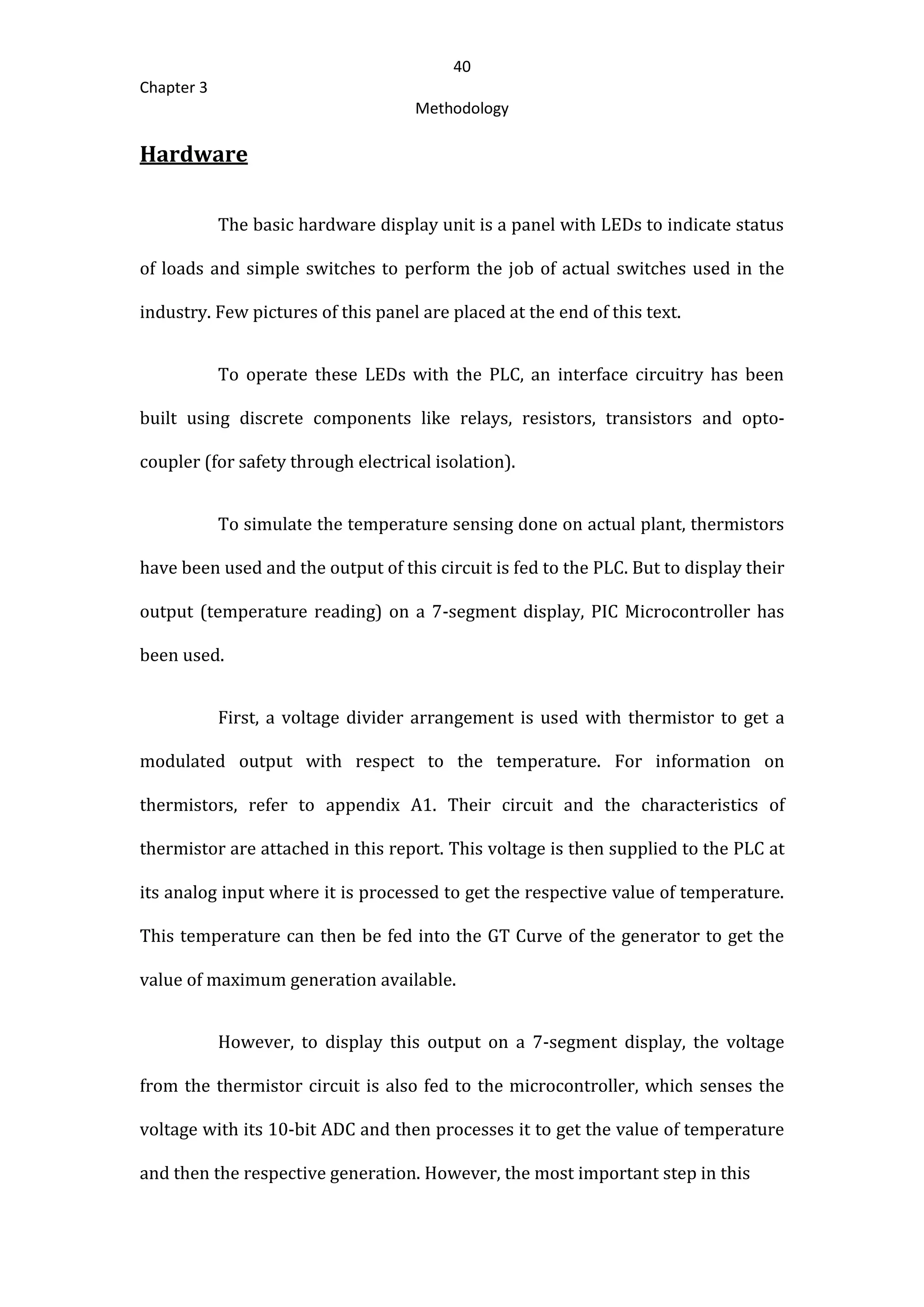 40
Chapter 3
Methodology
Hardware
The basic hardware display unit is a panel with LEDs to indicate status
of loads and simple switches to perform the job of actual switches used in the
industry. Few pictures of this panel are placed at the end of this text.
To operate these LEDs with the PLC, an interface circuitry has been
built using discrete components like relays, resistors, transistors and opto-
coupler (for safety through electrical isolation).
To simulate the temperature sensing done on actual plant, thermistors
have been used and the output of this circuit is fed to the PLC. But to display their
output (temperature reading) on a 7-segment display, PIC Microcontroller has
been used.
First, a voltage divider arrangement is used with thermistor to get a
modulated output with respect to the temperature. For information on
thermistors, refer to appendix A1. Their circuit and the characteristics of
thermistor are attached in this report. This voltage is then supplied to the PLC at
its analog input where it is processed to get the respective value of temperature.
This temperature can then be fed into the GT Curve of the generator to get the
value of maximum generation available.
However, to display this output on a 7-segment display, the voltage
from the thermistor circuit is also fed to the microcontroller, which senses the
voltage with its 10-bit ADC and then processes it to get the value of temperature
and then the respective generation. However, the most important step in this
 