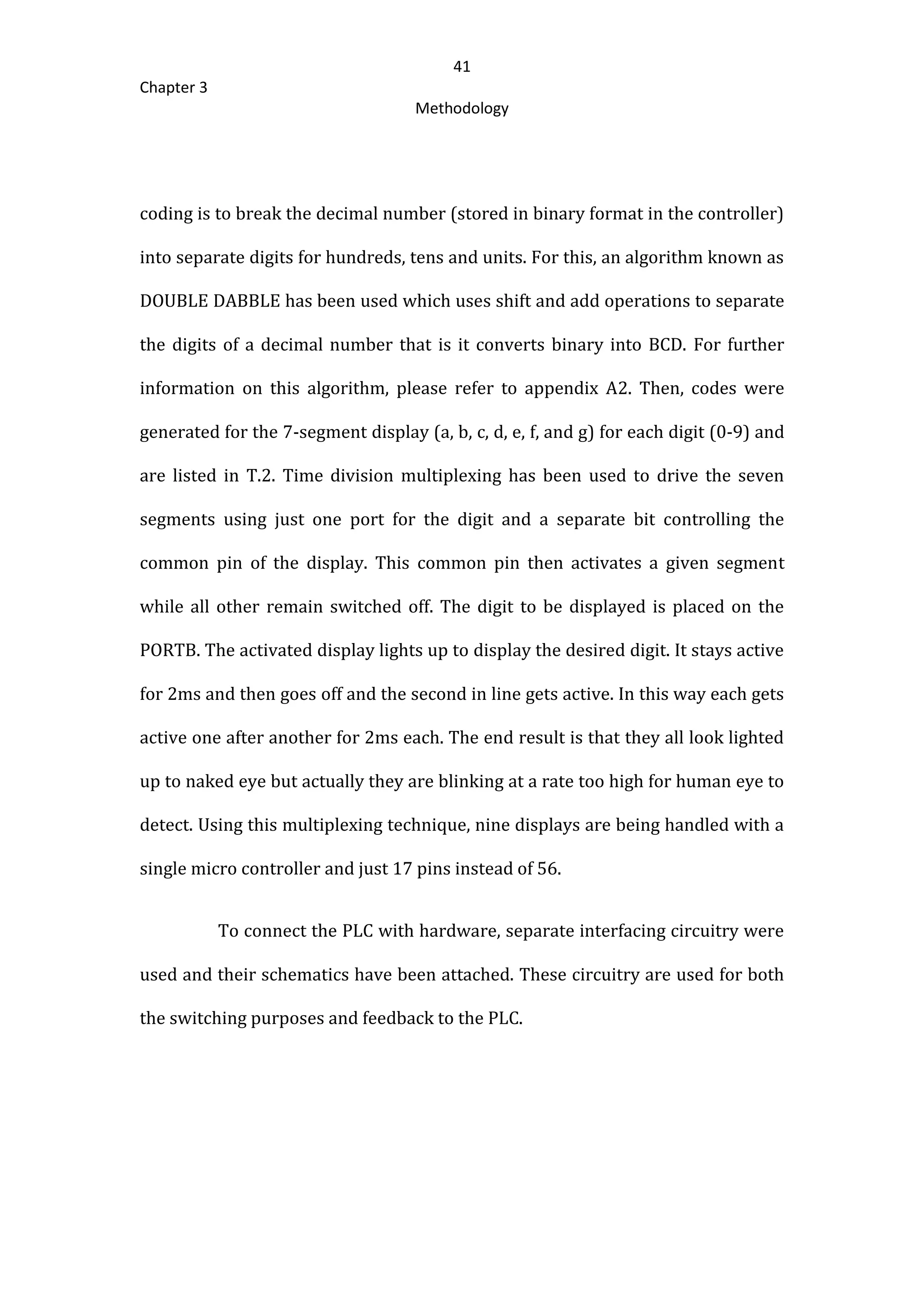 41
Chapter 3
Methodology
coding is to break the decimal number (stored in binary format in the controller)
into separate digits for hundreds, tens and units. For this, an algorithm known as
DOUBLE DABBLE has been used which uses shift and add operations to separate
the digits of a decimal number that is it converts binary into BCD. For further
information on this algorithm, please refer to appendix A2. Then, codes were
generated for the 7-segment display (a, b, c, d, e, f, and g) for each digit (0-9) and
are listed in T.2. Time division multiplexing has been used to drive the seven
segments using just one port for the digit and a separate bit controlling the
common pin of the display. This common pin then activates a given segment
while all other remain switched off. The digit to be displayed is placed on the
PORTB. The activated display lights up to display the desired digit. It stays active
for 2ms and then goes off and the second in line gets active. In this way each gets
active one after another for 2ms each. The end result is that they all look lighted
up to naked eye but actually they are blinking at a rate too high for human eye to
detect. Using this multiplexing technique, nine displays are being handled with a
single micro controller and just 17 pins instead of 56.
To connect the PLC with hardware, separate interfacing circuitry were
used and their schematics have been attached. These circuitry are used for both
the switching purposes and feedback to the PLC.
 