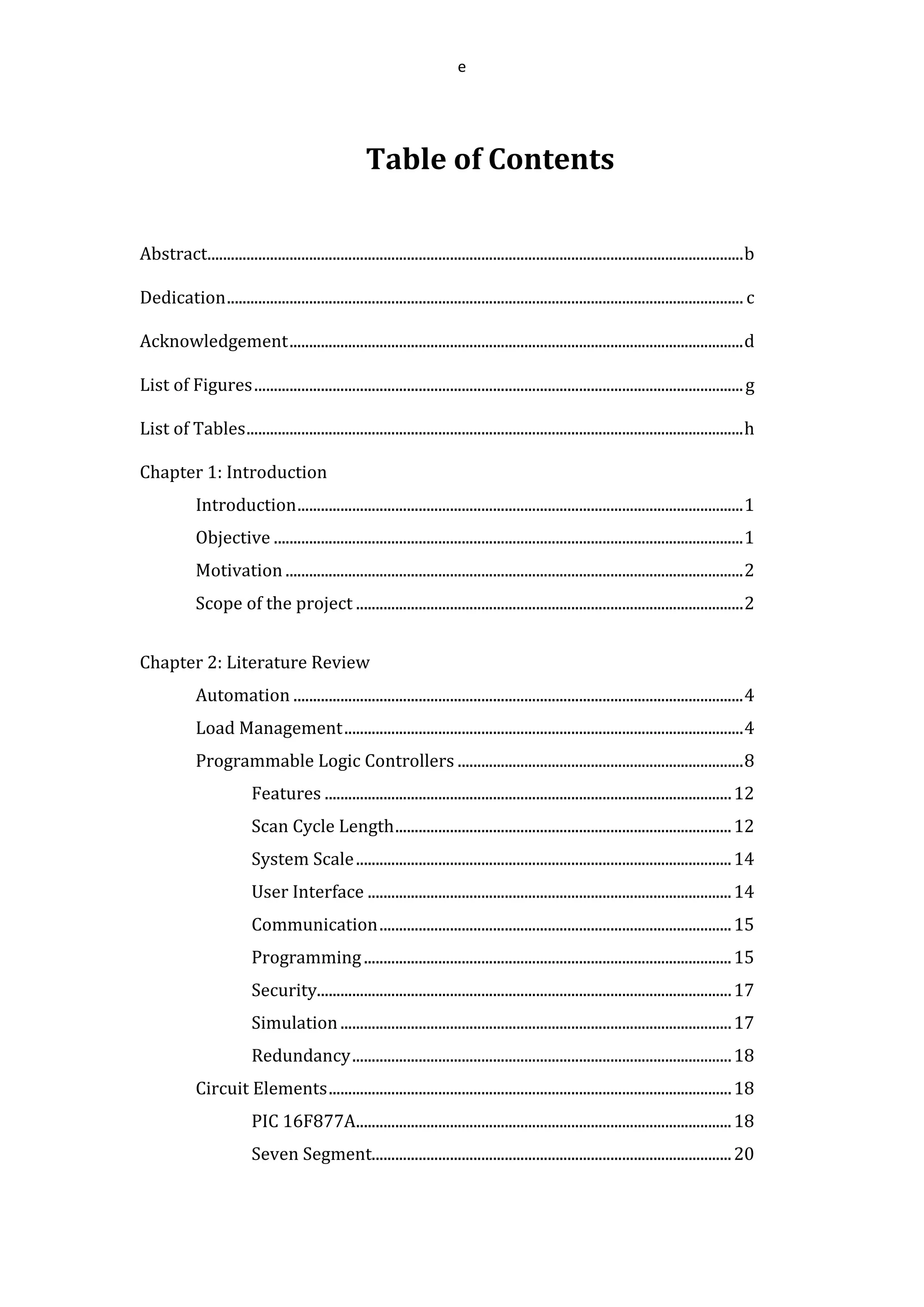 e
Table of Contents
Abstract.........................................................................................................................................b
Dedication.................................................................................................................................... c
Acknowledgement....................................................................................................................d
List of Figures.............................................................................................................................g
List of Tables...............................................................................................................................h
Chapter 1: Introduction
Introduction..................................................................................................................1
Objective ........................................................................................................................1
Motivation .....................................................................................................................2
Scope of the project ...................................................................................................2
Chapter 2: Literature Review
Automation ...................................................................................................................4
Load Management......................................................................................................4
Programmable Logic Controllers .........................................................................8
Features ........................................................................................................12
Scan Cycle Length......................................................................................12
System Scale................................................................................................14
User Interface .............................................................................................14
Communication..........................................................................................15
Programming..............................................................................................15
Security..........................................................................................................17
Simulation....................................................................................................17
Redundancy.................................................................................................18
Circuit Elements.......................................................................................................18
PIC 16F877A................................................................................................18
Seven Segment............................................................................................20
 