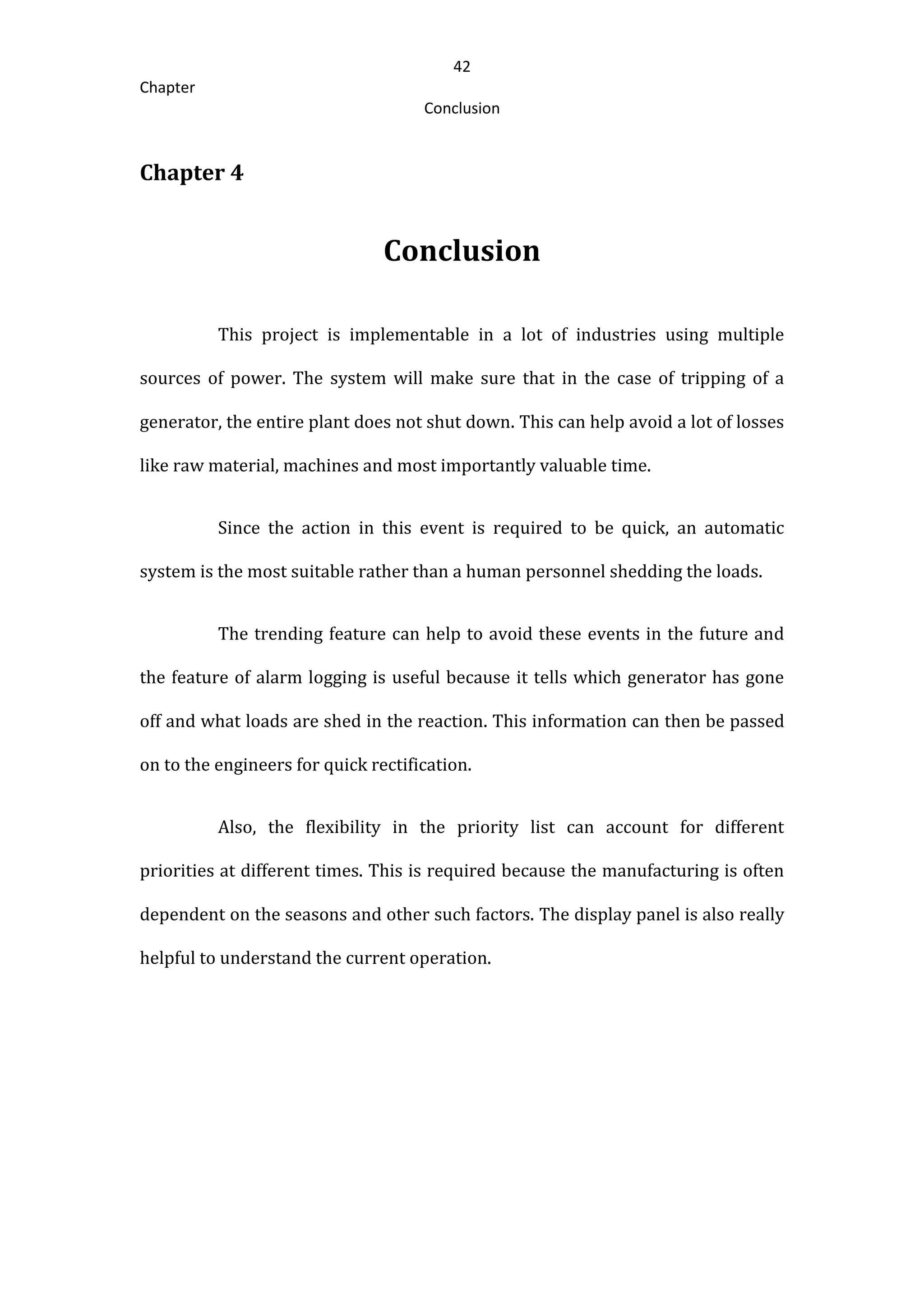 42
Chapter
Conclusion
Chapter 4
Conclusion
This project is implementable in a lot of industries using multiple
sources of power. The system will make sure that in the case of tripping of a
generator, the entire plant does not shut down. This can help avoid a lot of losses
like raw material, machines and most importantly valuable time.
Since the action in this event is required to be quick, an automatic
system is the most suitable rather than a human personnel shedding the loads.
The trending feature can help to avoid these events in the future and
the feature of alarm logging is useful because it tells which generator has gone
off and what loads are shed in the reaction. This information can then be passed
on to the engineers for quick rectification.
Also, the flexibility in the priority list can account for different
priorities at different times. This is required because the manufacturing is often
dependent on the seasons and other such factors. The display panel is also really
helpful to understand the current operation.
 