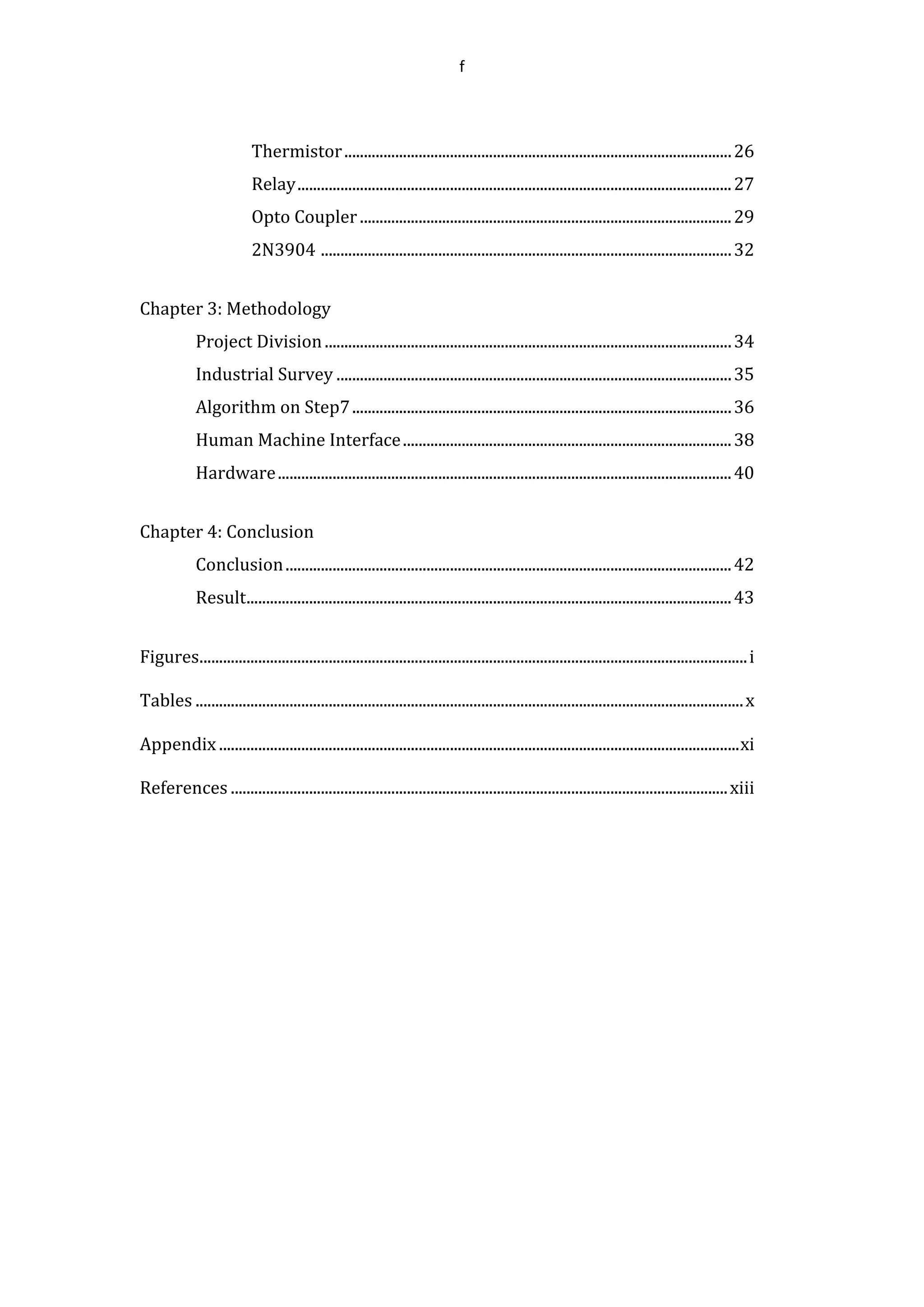 f
Thermistor...................................................................................................26
Relay...............................................................................................................27
Opto Coupler ...............................................................................................29
2N3904 .........................................................................................................32
Chapter 3: Methodology
Project Division........................................................................................................34
Industrial Survey .....................................................................................................35
Algorithm on Step7.................................................................................................36
Human Machine Interface....................................................................................38
Hardware....................................................................................................................40
Chapter 4: Conclusion
Conclusion..................................................................................................................42
Result............................................................................................................................43
Figures............................................................................................................................................i
Tables ............................................................................................................................................x
Appendix .....................................................................................................................................xi
References ...............................................................................................................................xiii
 