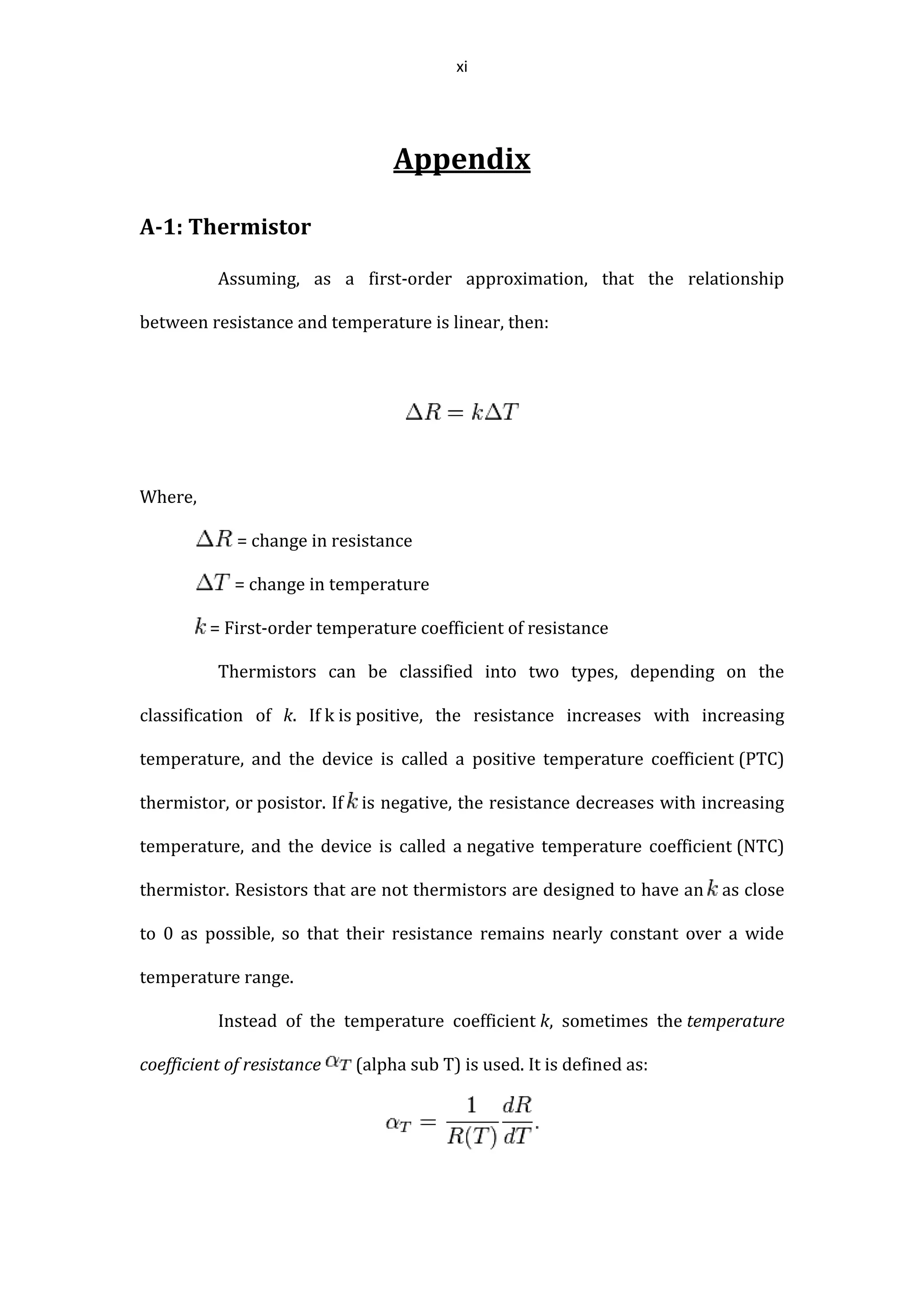 xi
Appendix
A-1: Thermistor
Assuming, as a first-order approximation, that the relationship
between resistance and temperature is linear, then:
Where,
= change in resistance
= change in temperature
= First-order temperature coefficient of resistance
Thermistors can be classified into two types, depending on the
classification of k. If k is positive, the resistance increases with increasing
temperature, and the device is called a positive temperature coefficient (PTC)
thermistor, or posistor. If is negative, the resistance decreases with increasing
temperature, and the device is called a negative temperature coefficient (NTC)
thermistor. Resistors that are not thermistors are designed to have an as close
to 0 as possible, so that their resistance remains nearly constant over a wide
temperature range.
Instead of the temperature coefficient k, sometimes the temperature
coefficient of resistance (alpha sub T) is used. It is defined as:
 