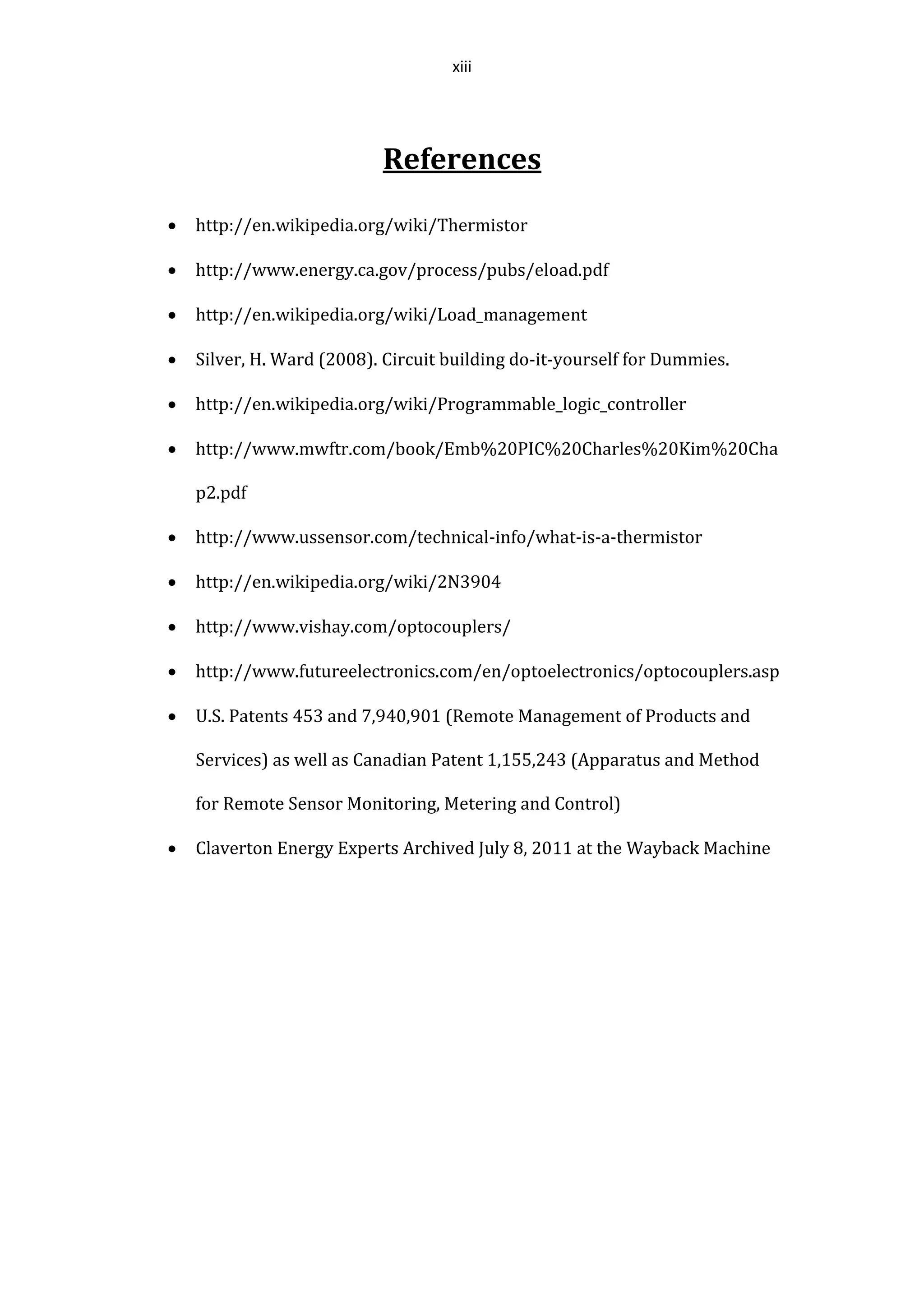 xiii
References
 http://en.wikipedia.org/wiki/Thermistor
 http://www.energy.ca.gov/process/pubs/eload.pdf
 http://en.wikipedia.org/wiki/Load_management
 Silver, H. Ward (2008). Circuit building do-it-yourself for Dummies.
 http://en.wikipedia.org/wiki/Programmable_logic_controller
 http://www.mwftr.com/book/Emb%20PIC%20Charles%20Kim%20Cha
p2.pdf
 http://www.ussensor.com/technical-info/what-is-a-thermistor
 http://en.wikipedia.org/wiki/2N3904
 http://www.vishay.com/optocouplers/
 http://www.futureelectronics.com/en/optoelectronics/optocouplers.asp
 U.S. Patents 453 and 7,940,901 (Remote Management of Products and
Services) as well as Canadian Patent 1,155,243 (Apparatus and Method
for Remote Sensor Monitoring, Metering and Control)
 Claverton Energy Experts Archived July 8, 2011 at the Wayback Machine
 