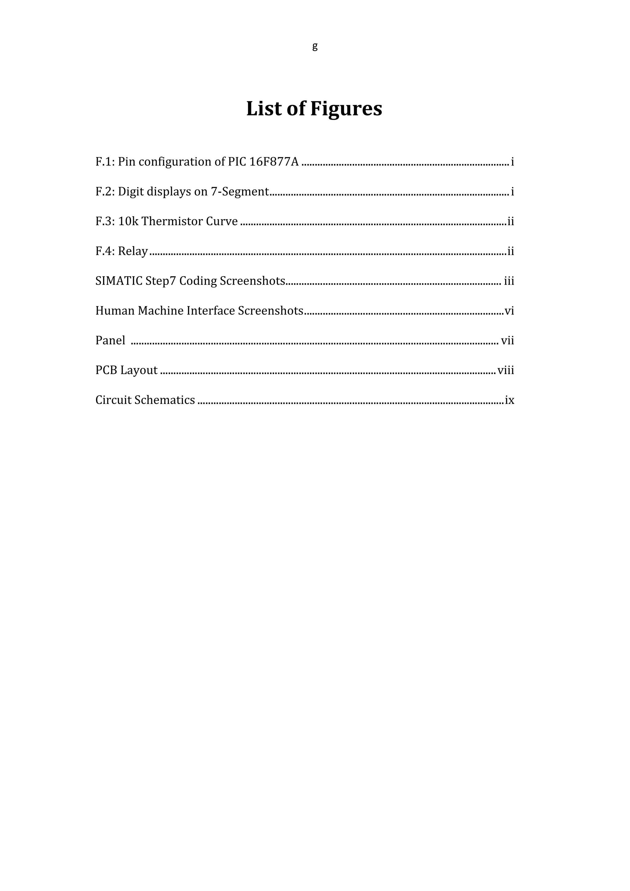 g
List of Figures
F.1: Pin configuration of PIC 16F877A ..............................................................................i
F.2: Digit displays on 7-Segment..........................................................................................i
F.3: 10k Thermistor Curve ....................................................................................................ii
F.4: Relay......................................................................................................................................ii
SIMATIC Step7 Coding Screenshots................................................................................. iii
Human Machine Interface Screenshots...........................................................................vi
Panel .......................................................................................................................................... vii
PCB Layout ..............................................................................................................................viii
Circuit Schematics ...................................................................................................................ix
 