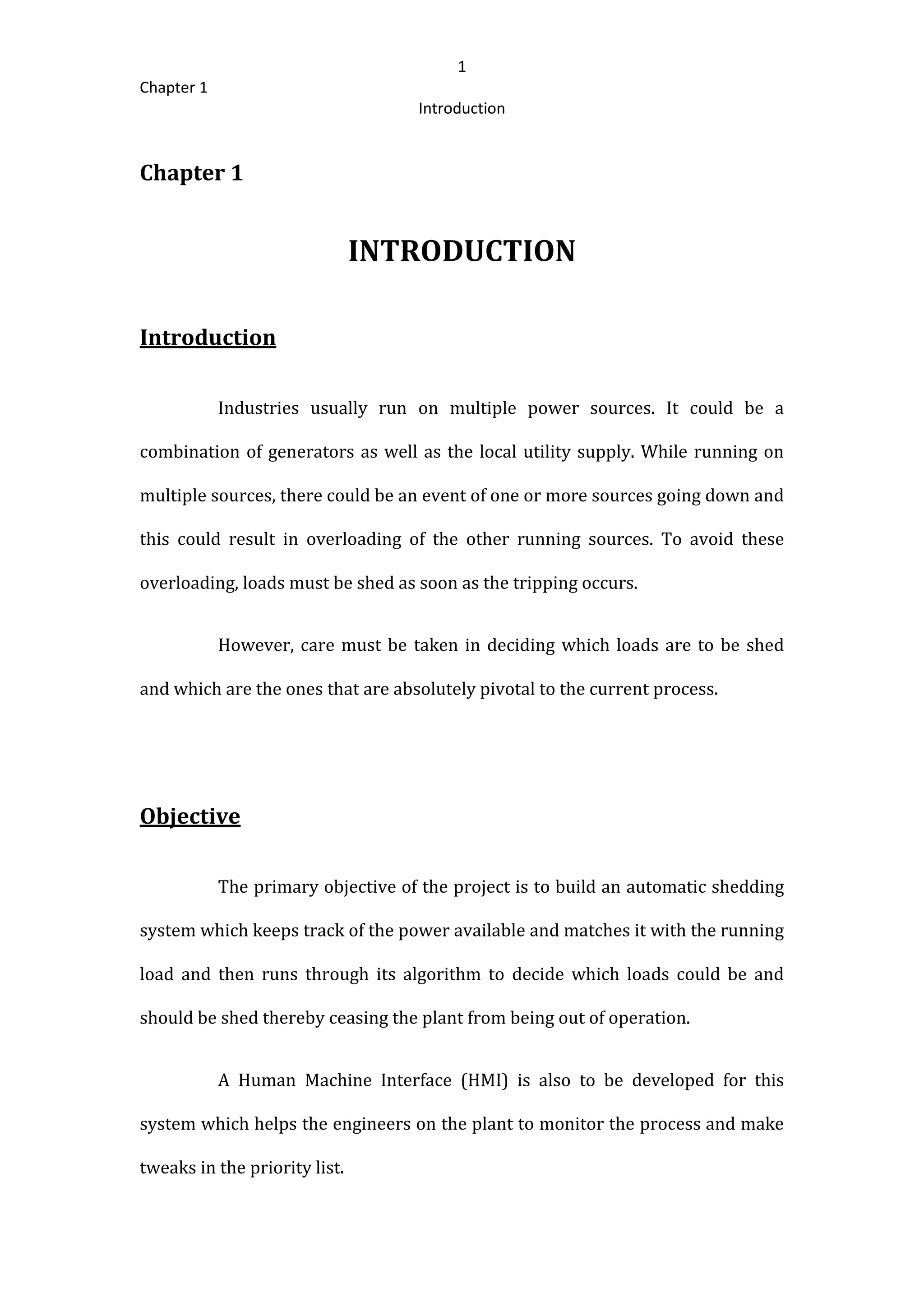 1
Chapter 1
Introduction
Chapter 1
INTRODUCTION
Introduction
Industries usually run on multiple power sources. It could be a
combination of generators as well as the local utility supply. While running on
multiple sources, there could be an event of one or more sources going down and
this could result in overloading of the other running sources. To avoid these
overloading, loads must be shed as soon as the tripping occurs.
However, care must be taken in deciding which loads are to be shed
and which are the ones that are absolutely pivotal to the current process.
Objective
The primary objective of the project is to build an automatic shedding
system which keeps track of the power available and matches it with the running
load and then runs through its algorithm to decide which loads could be and
should be shed thereby ceasing the plant from being out of operation.
A Human Machine Interface (HMI) is also to be developed for this
system which helps the engineers on the plant to monitor the process and make
tweaks in the priority list.
 