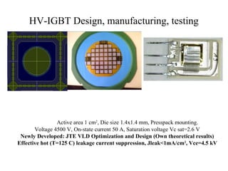 HV-IGBT Design, manufacturing, testing
Active area 1 cm2
, Die size 1.4x1.4 mm, Presspack mounting.
Voltage 4500 V, On-state current 50 A, Saturation voltage Vc sat=2.6 V
Newly Developed: JTE VLD Optimization and Design (Own theoretical results)
Effective hot (T=125 C) leakage current suppression, Jleak<1mA/cm2
, Vce=4.5 kV
 