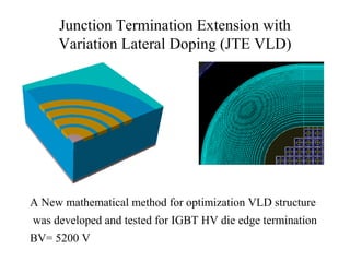 Junction Termination Extension with
Variation Lateral Doping (JTE VLD)
A New mathematical method for optimization VLD structure
was developed and tested for IGBT HV die edge termination
BV= 5200 V
 