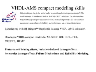 VHDL-AMS compact modeling skills
Experienced with RF Rincon™ Harmonic Balance VHDL-AMS simulator.
Developed VHDL compact models for MOSFET, BJT, HBT, JFET,
MESFET, HEMT.
Features: self heating effects, radiation-induced damage effects,
hot carrier damage effects, Failure Mechanisms and Reliability Modeling.
Ridgetop Group, Inc. is the world leader in providing electronic prognostics (ePHM),
semiconductor IP blocks and Built-in Self Test (BIST) solutions. The mission of the
Ridgetop Group is to provide advanced tools, intellectual property, and services to its
customers where enhanced reliability and performance are of utmost importance.
 