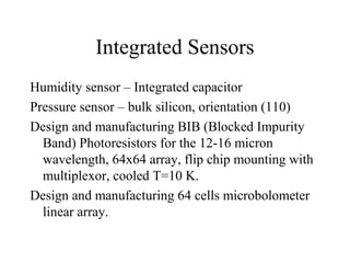 Integrated Sensors
Humidity sensor – Integrated capacitor
Pressure sensor – bulk silicon, orientation (110)
Design and manufacturing BIB (Blocked Impurity
Band) Photoresistors for the 12-16 micron
wavelength, 64x64 array, flip chip mounting with
multiplexor, cooled T=10 K.
Design and manufacturing 64 cells microbolometer
linear array.
 