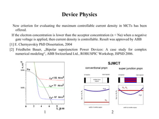 Device Physics
New criterion for evaluating the maximum controllable current density in MCTs has been
offered.
If the electron concentration is lower than the acceptor concentration (n < Na) when a negative
gate voltage is applied, then current density is controllable. Result was approved by ABB
[1] E. Chernyavskiy PhD Dissertation, 2004
[2] Friedhelm Bauer, „Bipolar superjunction Power Devices: A case study for complex
numerical modeling“, ABB Switzerland Ltd., ROBUSPIC Workshop, ISPSD 2006.
21
 