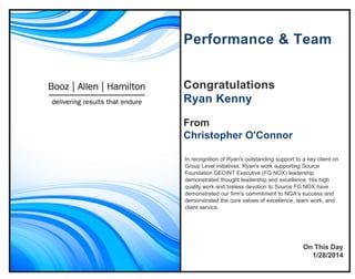 Congratulations
Ryan Kenny
From
Christopher O'Connor
Performance & Team
In recognition of Ryan's outstanding support to a key client on
Group Level initiatives. Ryan's work supporting Source
Foundation GEOINT Executive (FG NOX) leadership
demonstrated thought leadership and excellence. His high
quality work and tireless devotion to Source FG NOX have
demonstrated our firm's commitment to NGA's success and
demonstrated the core values of excellence, team work, and
client service.
On This Day
1/28/2014
 