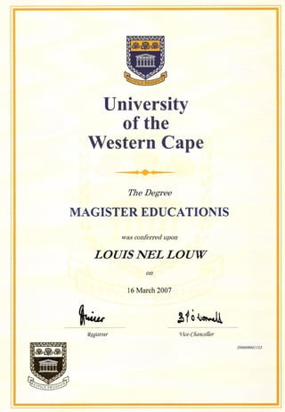 University
of the
Western Cape
.....
TheDegree
MAGISTER EDUCATIONIS
was conferred upon
LOUIS NEL LOUW
on
16 March 2007
.............................................................................. ..........................................................................................
1?fgistrar rr/ice-Cliance{{or
200609001153
 
