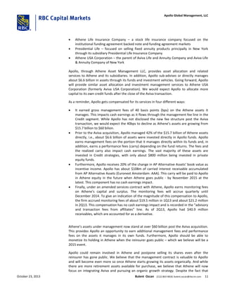  Athene Life Insurance Company – a stock life insurance company focused on the
institutional funding agreement backed note and funding agreement markets
 Presidential Life – focused on selling fixed annuity products principally in New York
through its subsidiary Presidential Life Insurance Company
 Athene USA Corporation – the parent of Aviva Life and Annuity Company and Aviva Life
& Annuity Company of New York
Apollo, through Athene Asset Management LLC, provides asset allocation and related
services to Athene and its subsidiaries. In addition, Apollo sub-advises or directly manages
about $6.6 billion in assets through its funds and investment vehicles. Going forward, Apollo
will provide similar asset allocation and investment management services to Athene USA
Corporation (formerly Aviva USA Corporation). We would expect Apollo to allocate more
capital to its own credit funds after the close of the Aviva transaction.
As a reminder, Apollo gets compensated for its services in four different ways:
 It earned gross management fees of 40 basis points (bps) on the Athene assets it
manages. This impacts cash earnings as it flows through the management fee line in the
Credit segment. While Apollo has not disclosed the new fee structure post the Aviva
transaction, we would expect the 40bps to decline as Athene’s assets are growing from
$15.7 billion to $60 bilion.
 Prior to the Aviva acquisition, Apollo managed 42% of the $15.7 billion of Athene assets
directly, i.e., about $6.6 billion of assets were invested directly in Apollo funds. Apollo
earns management fees on the portion that it manages directly within its funds and, in
addition, earns a performance fees (carry) depending on the fund returns. The fees and
the realized carry also impact cash earnings. The vast majority of these assets are
invested in Credit strategies, with only about $800 million being invested in private
equity funds.
 Furthermore, Apollo receives 20% of the change in AP Alternative Assets’ book value as
incentive income. Apollo has about $108m of carried interest receivable accumulated
from AP Alternative Assets (Euronext Amsterdam: AAA). This carry will be paid to Apollo
in Athene equity in the future when Athene goes public - by November 2015 at the
latest. This component has no cash earnings impact.
 Finally, under an amended services contract with Athene, Apollo earns monitoring fees
on Athene’s capital and surplus. The monitoring fees will accrue quarterly until
December 2014. To give an indication of the magnitude of this compensation to Apollo,
the firm accrued monitoring fees of about $19.5 million in 1Q13 and about $21.2 million
in 2Q13. This compensation has no cash earnings impact and is recorded in the “advisory
and transaction fees from affiliates” line. As of 2Q13, Apollo had $40.9 million
receivables, which are accounted for as a derivative.
Athene’s assets under management now stand at over $60 billion post the Aviva acquisition.
This provides Apollo an opportunity to earn additional management fees and performance
fees on the assets it manages in its own funds. Furthermore, Apollo should be able to
monetize its holding in Athene when the reinsurer goes public – which we believe will be a
2015 event.
Apollo could remain involved in Athene and postpone selling its shares even after the
reinsurer has gone public. We believe that the management contract is valuable to Apollo
and will become even more so once Athene starts growing its assets organically. And while
there are more retirement assets available for purchase, we believe that Athene will now
focus on integrating Aviva and pursuing an organic growth strategy. Despite the fact that
October 23, 2013 Bulent Ozcan (212) 863-4818; bulent.ozcan@rbccm.com 11
Apollo Global Management, LLC
 