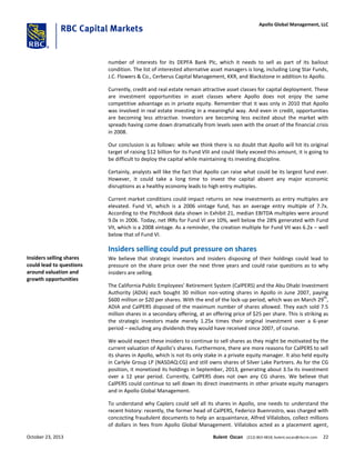 number of interests for its DEPFA Bank Plc, which it needs to sell as part of its bailout
condition. The list of interested alternative asset managers is long, including Long Star Funds,
J.C. Flowers & Co., Cerberus Capital Management, KKR, and Blackstone in addition to Apollo.
Currently, credit and real estate remain attractive asset classes for capital deployment. These
are investment opportunities in asset classes where Apollo does not enjoy the same
competitive advantage as in private equity. Remember that it was only in 2010 that Apollo
was involved in real estate investing in a meaningful way. And even in credit, opportunities
are becoming less attractive. Investors are becoming less excited about the market with
spreads having come down dramatically from levels seen with the onset of the financial crisis
in 2008.
Our conclusion is as follows: while we think there is no doubt that Apollo will hit its original
target of raising $12 billion for its Fund VIII and could likely exceed this amount, it is going to
be difficult to deploy the capital while maintaining its investing discipline.
Certainly, analysts will like the fact that Apollo can raise what could be its largest fund ever.
However, it could take a long time to invest the capital absent any major economic
disruptions as a healthy economy leads to high entry multiples.
Current market conditions could impact returns on new investments as entry multiples are
elevated. Fund VI, which is a 2006 vintage fund, has an average entry multiple of 7.7x.
According to the PitchBook data shown in Exhibit 21, median EBITDA multiples were around
9.0x in 2006. Today, net IRRs for Fund VI are 10%, well below the 28% generated with Fund
VII, which is a 2008 vintage. As a reminder, the creation multiple for Fund VII was 6.2x – well
below that of Fund VI.
Insiders selling could put pressure on shares
We believe that strategic investors and insiders disposing of their holdings could lead to
pressure on the share price over the next three years and could raise questions as to why
insiders are selling.
The California Public Employees’ Retirement System (CalPERS) and the Abu Dhabi Investment
Authority (ADIA) each bought 30 million non-voting shares in Apollo in June 2007, paying
$600 million or $20 per shares. With the end of the lock-up period, which was on March 29
th
,
ADIA and CalPERS disposed of the maximum number of shares allowed. They each sold 7.5
million shares in a secondary offering, at an offering price of $25 per share. This is striking as
the strategic investors made merely 1.25x times their original investment over a 6-year
period – excluding any dividends they would have received since 2007, of course.
We would expect these insiders to continue to sell shares as they might be motivated by the
current valuation of Apollo’s shares. Furthermore, there are more reasons for CalPERS to sell
its shares in Apollo, which is not its only stake in a private equity manager. It also held equity
in Carlyle Group LP (NASDAQ:CG) and still owns shares of Silver Lake Partners. As for the CG
position, it monetized its holdings in September, 2013, generating about 3.5x its investment
over a 12 year period. Currently, CalPERS does not own any CG shares. We believe that
CalPERS could continue to sell down its direct investments in other private equity managers
and in Apollo Global Management.
To understand why Caplers could sell all its shares in Apollo, one needs to understand the
recent history: recently, the former head of CalPERS, Federico Buenrostro, was charged with
concocting fraudulent documents to help an acquaintance, Alfred Villalobos, collect millions
of dollars in fees from Apollo Global Management. Villalobos acted as a placement agent,
Insiders selling shares
could lead to questions
around valuation and
growth opportunities
October 23, 2013 Bulent Ozcan (212) 863-4818; bulent.ozcan@rbccm.com 22
Apollo Global Management, LLC
 