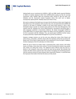 helping Apollo secure investments by CalPERS in 2007 and 2008. Apollo required Villalobos
to obtain an investor disclosure letter from CalPERS before paying any fees for securing
investments. After CalPERS’ legal and investment office refused to sign the letter, Mr.
Villalobos and Mr. Buenrostro created fraudulent letters that were sent to Apollo.
Consequently, Apollo paid Mr. Villalobos about $14 million in fees.
We need to emphasize that Apollo was not aware that the disclosure letters were forged and
that Apollo was in full compliance with securities laws. Yet, we would think that CalPERS will
continue to sell down its holdings in Apollo to put these events behind it. Here is why:
Christopher Bower, founder of a private equity advisory firm PCG Asset Management, had
relations with Mr. Villalobos firm, Arvco Capital Research. According to Sacramento Bee, a
daily newspaper published in Sacramento, California, Mr. Bower encouraged CalPERS to
invest $600 million in an equity stake in Apollo. Mr. Bower’s firm lost CalPERS as a client due
his firm’s association with Mr. Villalobos. Thus, we would expect CalPERS to further reduce
its equity ownership in Apollo Global Management to put this issue behind it.
However, strategic investors are not the only ones selling their shares. Marc Rowan and
Joshua Harris, co-founders, sold their shares after the expiration of the lock-up period. Mr.
Rowan sold 7.5% of stake in Apollo while Mr. Harris disposed of 3.7% of his stake. In addition,
10 other employees of the firm sold about 2.6 million shares.
While the sale of shares by insiders helps in generating float, which stands at 89 million
shares as of today, it also raises some concerns. Current and potential investors may ponder
why insiders are selling their shares. The additional shares offered could also lead to a
decline in the company’s share price around the next lock-up period. We estimate that
another 28 million shares could be sold in the market if managing and contributing partners
sold the maximum amount of shares allowed. More importantly, however, it could lead leave
the impression that insiders think that the shares are fully valued.
October 23, 2013 Bulent Ozcan (212) 863-4818; bulent.ozcan@rbccm.com 23
Apollo Global Management, LLC
 