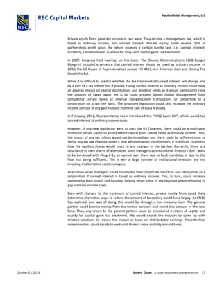 Private equity firms generate income in two ways. They receive a management fee, which is
taxed as ordinary income, and carried interest. Private equity funds receive 20% of
partnerships profit when the return exceeds a certain hurdle rate, i.e., carried interest.
Currently, carried interest qualifies for long-term capital gains tax treatment.
In 2007, Congress held hearings on this topic. The Obama Administration’s 2008 Budget
Blueprint included a sentence that carried interest should be taxed as ordinary income. In
2010, the US House of Representatives passed HR 4213, the American Jobs and Closing Tax
Loopholes Act.
While it is difficult to predict whether the tax treatment of carried interest will change and
be a part of a tax reform bill, if passed, taxing carried interest as ordinary income could have
an adverse impact on capital distributions and dividend yields as it would significantly raise
the amount of taxes owed. HR 4213 could prevent Apollo Global Management from
completing certain types of internal reorganization transactions or converting to a
corporation on a tax-free basis. The proposed legislation could also increase the ordinary
income portion of any gain realized from the sale of Class A shares.
In February, 2012, Representative Levin introduced the “2012 Levin Bill”, which would tax
carried interest at ordinary income rates.
However, if any new legislation were to pass the US Congress, there could be a multi-year
transition period (up to 10 years) before capital gains can be taxed as ordinary income. Thus,
the impact of any tax reform would not be immediate and there could be sufficient time to
revise any tax law changes under a new administration. Furthermore, it is difficult to predict
how the Apollo’s shares would react to any changes in the tax law. Currently, there is a
reluctance to own shares of alternative asset managers as institutional investors don’t want
to be burdened with filing K-1s, or cannot own them due to fund mandates or due to the
float not being sufficient. This is why a large number of institutional investors are not
investing in alternative asset managers.
Alternative asset managers could reconsider their corporate structure and reorganize as a
corporation if carried interest is taxed as ordinary income. This, in turn, could increase
demand for their shares and liquidity, helping offset some of the negative effect of having to
pay ordinary income taxes.
Even with changes to the treatment of carried interest, private equity firms could likely
determine alternative ways to reduce the amount of taxes they would have to pay. As CNBC
has outlined, one way of doing this would be through a non-recourse loan. The general
partner could borrow money from the limited partners and invest this amount in the new
fund. Thus, any return to the general partner could be considered a return of capital and
qualify for capital gains tax treatment. We would expect the industry to come up with
creative solutions to reduce the impact of taxes on distributable earnings. Nevertheless,
some investors could decide to wait until there is more visibility around taxes.
October 23, 2013 Bulent Ozcan (212) 863-4818; bulent.ozcan@rbccm.com 27
Apollo Global Management, LLC
 