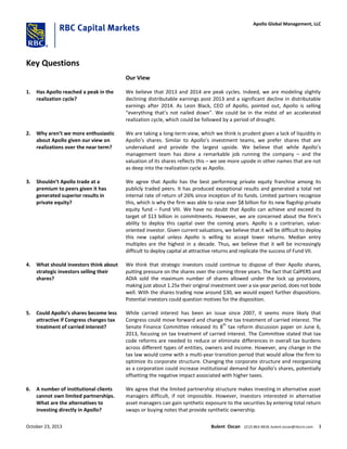 Key Questions
Our View
1. Has Apollo reached a peak in the
realization cycle?
We believe that 2013 and 2014 are peak cycles. Indeed, we are modeling slightly
declining distributable earnings post 2013 and a significant decline in distributable
earnings after 2014. As Leon Black, CEO of Apollo, pointed out, Apollo is selling
“everything that’s not nailed down”. We could be in the midst of an accelerated
realization cycle, which could be followed by a period of drought.
2. Why aren’t we more enthusiastic
about Apollo given our view on
realizations over the near term?
We are taking a long-term view, which we think is prudent given a lack of liquidity in
Apollo’s shares. Similar to Apollo’s investment teams, we prefer shares that are
undervalued and provide the largest upside. We believe that while Apollo’s
management team has done a remarkable job running the company – and the
valuation of its shares reflects this – we see more upside in other names that are not
as deep into the realization cycle as Apollo.
3. Shouldn’t Apollo trade at a
premium to peers given it has
generated superior results in
private equity?
We agree that Apollo has the best performing private equity franchise among its
publicly traded peers. It has produced exceptional results and generated a total net
internal rate of return of 26% since inception of its funds. Limited partners recognize
this, which is why the firm was able to raise over $8 billion for its new flagship private
equity fund – Fund VIII. We have no doubt that Apollo can achieve and exceed its
target of $13 billion in commitments. However, we are concerned about the firm’s
ability to deploy this capital over the coming years. Apollo is a contrarian, value-
oriented investor. Given current valuations, we believe that it will be difficult to deploy
this new capital unless Apollo is willing to accept lower returns. Median entry
multiples are the highest in a decade. Thus, we believe that it will be increasingly
difficult to deploy capital at attractive returns and replicate the success of Fund VII.
4. What should investors think about
strategic investors selling their
shares?
We think that strategic investors could continue to dispose of their Apollo shares,
putting pressure on the shares over the coming three years. The fact that CalPERS and
ADIA sold the maximum number of shares allowed under the lock up provisions,
making just about 1.25x their original investment over a six-year period, does not bode
well. With the shares trading now around $30, we would expect further dispositions.
Potential investors could question motives for the disposition.
5. Could Apollo’s shares become less
attractive if Congress changes tax
treatment of carried interest?
While carried interest has been an issue since 2007, it seems more likely that
Congress could move forward and change the tax treatment of carried interest. The
Senate Finance Committee released its 8
th
tax reform discussion paper on June 6,
2013, focusing on tax treatment of carried interest. The Committee stated that tax
code reforms are needed to reduce or eliminate differences in overall tax burdens
across different types of entities, owners and income. However, any change in the
tax law would come with a multi-year transition period that would allow the firm to
optimize its corporate structure. Changing the corporate structure and reorganizing
as a corporation could increase institutional demand for Apollo’s shares, potentially
offsetting the negative impact associated with higher taxes.
6. A number of institutional clients
cannot own limited partnerships.
What are the alternatives to
investing directly in Apollo?
We agree that the limited partnership structure makes investing in alternative asset
managers difficult, if not impossible. However, investors interested in alternative
asset managers can gain synthetic exposure to the securities by entering total return
swaps or buying notes that provide synthetic ownership.
October 23, 2013 Bulent Ozcan (212) 863-4818; bulent.ozcan@rbccm.com 3
Apollo Global Management, LLC
 