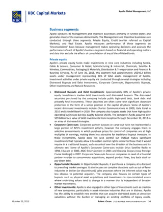 Business segments
Apollo conducts its Management and Incentive businesses primarily in United States and
generates most of its revenues domestically. The Management and Incentive businesses are
conducted through three segments, Private Equity, Credit (earlier referred as Capital
Markets), and Real Estate. Apollo measures performance of these segments on
‘Unconsolidated’ basis because management makes operating decisions and assesses the
performance of each of Apollo’s business segments based on financial and operating metrics
and data that exclude the effects of consolidation of any of the affiliated funds.
Private equity
Apollo’s private equity funds make investments in nine core industries including Media,
Cable & Leisure, Consumer & Retail, Manufacturing & Industrial, Chemicals, Satellite &
Wireless, Commodities, Packaging & Materials, Distribution & Transportation and Financial &
Business Services. As of June 30, 2013, this segment had approximately US$40.2 billion
assets under management representing 36% of total assets management of Apollo.
Investment activities under private equity are conducted through several strategies including
Distressed Buyouts and Debt Investments, Corporate Carve-outs, Opportunistic Buyouts,
Other Investments and Natural Resources.
 Distressed Buyouts and Debt Investments: Approximately 40% of Apollo’s private
equity investments involve debt investments and distressed buyouts. The distressed
securities purchased by the company include public high-yield debt, bank debt and
privately held instruments. These securities are often come with significant downside
protection in the form of a senior position in the capital structure. Some of Apollo’s
recent distressed investments include Charter Communications in 2009, Gala Coral in
2010 and LyondellBasell in 2010. The company also targets assets that have high quality
operating businesses but low-quality balance sheets. The company’s funds acquired over
$39 billion face value of debt investments from inception through December 31, 2012 in
an array of distressed strategies.
 Corporate Carve-outs: Corporate partner buyouts or carve-out have not represented a
large portion of APO’s investment activity, however the company engages them in
selective environments in which purchase prices for control of companies are at high
multiplies of earnings, making them less attractive for traditional buyout investors. In
these investments, Apollo does not seek control but instead makes significant
investments that typically allow it to obtain control rights similar to those that it would
require in a traditional buyout, such as control over the direction of the business and its
ultimate exit. Some of Apollo’s Corporate Carve-outs include Sirius Satellite Radio in
1998, Educate in 2000, AMC Entertainment in 2001 and Oceania Cruises (now Prestige
Cruise Holdings) in 2007. Corporate Carve-outs focus on companies in need of a financial
partner in order to consummate acquisitions, expand product lines, buy back stock or
pay down debt.
 Opportunistic Buyouts: In Opportunistic Buyouts, it purchases a company at a discount
to prevailing market averages. It also focuses on complex situations such as out-of-favor
industries or broken (or discontinued) sales processes where the inherent value may be
less obvious to potential acquirers. The company also focuses on certain types of
buyouts such as physical asset acquisitions and investments in non-correlated assets
where underlying values tend to change in a manner that is independent of broader
market movements.
 Other Investments: Apollo is also engaged in other type of investments such as creation
of new companies, particularly in asset-intensive industries that are in distress. Apollo
has the ability to establish new entities that can acquire distressed assets at attractive
valuations without the burden of managing an existing portfolio of legacy assets.
October 23, 2013 Bulent Ozcan (212) 863-4818; bulent.ozcan@rbccm.com 34
Apollo Global Management, LLC
 