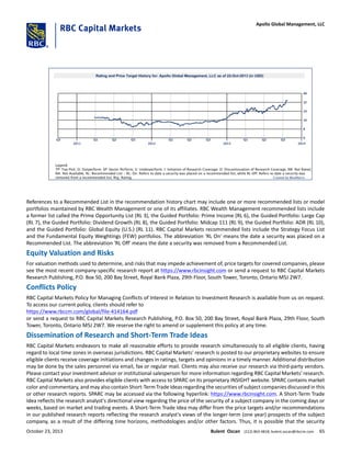 References to a Recommended List in the recommendation history chart may include one or more recommended lists or model
portfolios maintained by RBC Wealth Management or one of its affiliates. RBC Wealth Management recommended lists include
a former list called the Prime Opportunity List (RL 3), the Guided Portfolio: Prime Income (RL 6), the Guided Portfolio: Large Cap
(RL 7), the Guided Portfolio: Dividend Growth (RL 8), the Guided Portfolio: Midcap 111 (RL 9), the Guided Portfolio: ADR (RL 10),
and the Guided Portfolio: Global Equity (U.S.) (RL 11). RBC Capital Markets recommended lists include the Strategy Focus List
and the Fundamental Equity Weightings (FEW) portfolios. The abbreviation 'RL On' means the date a security was placed on a
Recommended List. The abbreviation 'RL Off' means the date a security was removed from a Recommended List.
Equity Valuation and Risks
For valuation methods used to determine, and risks that may impede achievement of, price targets for covered companies, please
see the most recent company-specific research report at https://www.rbcinsight.com or send a request to RBC Capital Markets
Research Publishing, P.O. Box 50, 200 Bay Street, Royal Bank Plaza, 29th Floor, South Tower, Toronto, Ontario M5J 2W7.
Conflicts Policy
RBC Capital Markets Policy for Managing Conflicts of Interest in Relation to Investment Research is available from us on request.
To access our current policy, clients should refer to
https://www.rbccm.com/global/file-414164.pdf
or send a request to RBC Capital Markets Research Publishing, P.O. Box 50, 200 Bay Street, Royal Bank Plaza, 29th Floor, South
Tower, Toronto, Ontario M5J 2W7. We reserve the right to amend or supplement this policy at any time.
Dissemination of Research and Short-Term Trade Ideas
RBC Capital Markets endeavors to make all reasonable efforts to provide research simultaneously to all eligible clients, having
regard to local time zones in overseas jurisdictions. RBC Capital Markets' research is posted to our proprietary websites to ensure
eligible clients receive coverage initiations and changes in ratings, targets and opinions in a timely manner. Additional distribution
may be done by the sales personnel via email, fax or regular mail. Clients may also receive our research via third-party vendors.
Please contact your investment advisor or institutional salesperson for more information regarding RBC Capital Markets' research.
RBC Capital Markets also provides eligible clients with access to SPARC on its proprietary INSIGHT website. SPARC contains market
color and commentary, and may also contain Short-Term Trade Ideas regarding the securities of subject companies discussed in this
or other research reports. SPARC may be accessed via the following hyperlink: https://www.rbcinsight.com. A Short-Term Trade
Idea reflects the research analyst's directional view regarding the price of the security of a subject company in the coming days or
weeks, based on market and trading events. A Short-Term Trade Idea may differ from the price targets and/or recommendations
in our published research reports reflecting the research analyst's views of the longer-term (one year) prospects of the subject
company, as a result of the differing time horizons, methodologies and/or other factors. Thus, it is possible that the security
October 23, 2013 Bulent Ozcan (212) 863-4818; bulent.ozcan@rbccm.com 65
Apollo Global Management, LLC
 