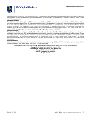 or possible acquisition of a particular financial product, a recipient in Australia should obtain any relevant disclosure document prepared in respect of that product
and consider that document before making any decision about whether to acquire the product. This research report is not for retail investors as defined in section
761G of the Corporations Act.
To Hong Kong Residents:
This publication is distributed in Hong Kong by RBC Investment Services (Asia) Limited, RBC Investment Management (Asia) Limited and RBC Capital Markets (Hong
Kong) Limited, licensed corporations under the Securities and Futures Ordinance or, by the Royal Bank of Canada, Hong Kong Branch, a registered institution under
the Securities and Futures Ordinance. This material has been prepared for general circulation and does not take into account the objectives, financial situation,
or needs of any recipient. Hong Kong persons wishing to obtain further information on any of the securities mentioned in this publication should contact RBC
Investment Services (Asia) Limited, RBC Investment Management (Asia) Limited, RBC Capital Markets (Hong Kong) Limited or Royal Bank of Canada, Hong Kong
Branch at 17/Floor, Cheung Kong Center, 2 Queen's Road Central, Hong Kong (telephone number is 2848-1388).
To Singapore Residents:
This publication is distributed in Singapore by the Royal Bank of Canada, Singapore Branch and Royal Bank of Canada (Asia) Limited, registered entities granted
offshore bank and merchant bank status by the Monetary Authority of Singapore, respectively. This material has been prepared for general circulation and does
not take into account the objectives, financial situation, or needs of any recipient. You are advised to seek independent advice from a financial adviser before
purchasing any product. If you do not obtain independent advice, you should consider whether the product is suitable for you. Past performance is not indicative
of future performance. If you have any questions related to this publication, please contact the Royal Bank of Canada, Singapore Branch or Royal Bank of Canada
(Asia) Limited.
To Japanese Residents:
Unless otherwise exempted by Japanese law, this publication is distributed in Japan by or through RBC Capital Markets (Japan) Ltd., a registered type one financial
instruments firm and/or Royal Bank of Canada, Tokyo Branch, a licensed foreign bank.
.® Registered trademark of Royal Bank of Canada. RBC Capital Markets is a trademark of Royal Bank of Canada. Used under license.
Copyright © RBC Capital Markets, LLC 2013 - Member SIPC
Copyright © RBC Dominion Securities Inc. 2013 - Member CIPF
Copyright © RBC Europe Limited 2013
Copyright © Royal Bank of Canada 2013
All rights reserved
October 23, 2013 Bulent Ozcan (212) 863-4818; bulent.ozcan@rbccm.com 67
Apollo Global Management, LLC
 