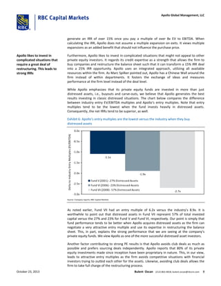 generate an IRR of over 15% once you pay a multiple of over 8x EV to EBITDA. When
calculating the IRR, Apollo does not assume a multiple expansion on exits. It views multiple
expansions as an added benefit that should not influence the purchase price.
Furthermore, Apollo likes to invest in complicated situations that might not appeal to other
private equity investors. It regards its credit expertise as a strength that allows the firm to
buy companies and restructure the balance sheet such that it can transform a 15% IRR deal
into a 25% IRR opportunity. Apollo uses an integrated approach, utilizing all available
resources within the firm. As Marc Spilker pointed out, Apollo has a Chinese Wall around the
firm instead of within departments. It fosters the exchange of ideas and measures
performance at the firm level instead of the deal level.
While Apollo emphasizes that its private equity funds are invested in more than just
distressed assets, i.e., buyouts and carve-outs, we believe that Apollo generates the best
results investing in classic distressed situations. The chart below compares the difference
between industry entry EV/EBITDA multiples and Apollo’s entry multiples. Note that entry
multiples tend to be the lowest when the fund invests heavily in distressed assets.
Consequently, the net IRRs tend to be superior, as well.
Exhibit 6: Apollo’s entry multiples are the lowest versus the industry when they buy
distressed assets
-1.1x
-1.9x
-2.7x
-3.0x
-2.5x
-2.0x
-1.5x
-1.0x
-0.5x
0.0x
DeltatoIndustryEntryMultiples(EV/EBITDA)
Fund V (2001) -27% Distressed Assets
Fund VI (2006) -23% Distressed Assets
Fund VII (2008) -57% Distressed Assets
Source: Company reports; RBC Capital Markets
As noted earlier, Fund VII had an entry multiple of 6.2x versus the industry’s 8.9x. It is
worthwhile to point out that distressed assets in Fund VII represent 57% of total invested
capital versus the 27% and 23% for Fund V and Fund VI, respectively. Our point is simply that
fund performance tends to be better when Apollo acquires distressed assets as the firm can
negotiate a very attractive entry multiple and use its expertise in restructuring the balance
sheet. This, in part, explains the strong performance that we are seeing at the company’s
private equity funds. We view Apollo as one of the more successful distressed asset investors.
Another factor contributing to strong PE results is that Apollo avoids club deals as much as
possible and prefers sourcing deals independently. Apollo reports that 80% of its private
equity investments made since inception have been proprietary in nature. This, in our view,
leads to attractive entry multiples as the firm avoids competitive situations with financial
investors trying to outbid each other for the assets. Likewise, avoiding club deals allows the
firm to take full charge of the restructuring process.
Apollo likes to invest in
complicated situations that
require a great deal of
restructuring. This leads to
strong IRRs
October 23, 2013 Bulent Ozcan (212) 863-4818; bulent.ozcan@rbccm.com 8
Apollo Global Management, LLC
 