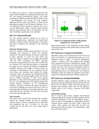 Intel Technology Journal, Volume 12, Issue 1, 2008
Materials Technology for Environmentally Green Micro-electronic Packaging 12
To address this concern, a reflow accelerated test best
known method (BKM) was implemented and used in the
HF core material downselection process. The reflow
accelerated test BKM incorporated JEDEC Pb-free Level
3 preconditioning (L3 precon) [8] with stepwise,
additional Pb-free reflows (@ 260°C), to check for the
delamination margin in the HF product substrates. Up to
15x additional reflows (beyond L3 precon) were run to
test the delamination margin. Through careful material
selection and screening, robust core materials, that met
Intel’s reliability requirements, were identified.
HF Core Material Results
HF core material selection required us to focus on
substrate manufacturing, component and board-mount
assembly, reliability testing, and performance. The results
from these evaluations are presented in the following
sections.
Substrate Manufacturing
From the substrate manufacturing perspective, the key
challenges were selection of robust core materials,
followed by mechanical drilling and flatness assessments
of those materials. To select the most robust core
materials, substrate suppliers were engaged and enabled
with the reflow accelerated test BKM. Thorough
evaluations were performed on various short and full loop
test vehicles (TVs) with different designs, to understand
the impact of core material and design on delamination
reliability. Based on the number of reflows before the
occurrence of delamination, the core materials with the
most robust heat resistance were selected for further
evaluation. These core materials were confirmed to be HF
at Intel through ion chromatography testing, with the Br
and Cl contents measuring <4 ppm. Core material
drillability, as well as drill bit life parity between nHF and
HF core, was established across the substrate supply base
through drilling evaluations on the downselected
materials. The parity in drill bit life ensures that there is
no increase in drilling costs when an HF core is used. By
measuring substrate flatness on incoming substrates, it was
shown that HF core and nHF core units were equivalent
across the substrate supply base.
Intel Assembly
The above trend carried forth through Intel assembly,
wherein HF substrate flatness was the key assembly
concern. Figure 23 shows comparative HF vs. nHF BGA
ball coplanarity data for a 13x14mm TV. The data
confirm that HF and nHF cores have similar flatness
performance.
Figure 23: Comparison of HF to nHF package
coplanarity for 13x14 mm TV
Board mount of nHF vs. HF components was also studied,
with results indicating similar board-mount yields for both
nHF and HF units.
HF Substrates Component Reliability
Reliability testing at the component level involved use of
Intel’s new Pb-free L3 preconditioning plus up to 15x
additional reflows at 260°C, to check for delamination
margins. A number of HF core materials were dropped
from consideration because of delamination margins. The
selected HF core materials were robust during reliability
testing, and for the given form factors/designs in Table 3,
passed more than 10x additional reflows beyond L3
preconditioning before any delamination was observed.
Reliability results were similar for substrates across Intel’s
supply base, indicating sufficient reliability transparency.
HF Substrates Enabled Reliability
Enabled reliability testing (component mounted on the
board) also showed performance parity between nHF and
HF core TVs as shown in Table 4. In shock testing (a.k.a.
dynamic bend testing), neither nHF nor HF substrates
showed cracks in any critical to function (CTF) BGA
solder joints.
Flammability Rating
Due to concern about flame retardant decomposition
during multiple Pb-free reflows for BGA products, and the
potential implications of this for flammability rating, a
check of the UL-94 flammability rating before and after
extended Pb-free reflows was done. Table 5 shows the
results, which indicate that both nHF and HF core
materials were able to maintain a V-0 flammability rating
after 10x Pb-free reflows.
Pkg.Coplanarity(mils)
1
2
3
4
5
6
7
HF nHF
HF/ nHF
Variability Chart for Coplanarity (mils)
 