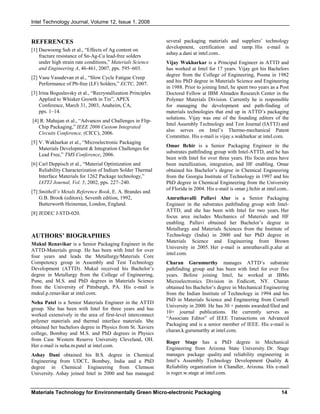 Intel Technology Journal, Volume 12, Issue 1, 2008
Materials Technology for Environmentally Green Micro-electronic Packaging 14
REFERENCES
[1] Daewoong Suh et al., “Effects of Ag content on
fracture resistance of Sn-Ag-Cu lead-free solders
under high strain rate conditions,” Materials Science
and Engineering A, 46-461, 2007, pps. 595–603.
[2] Vasu Vasudevan et al., “Slow Cycle Fatigue Creep
Performance of Pb-free (LF) Solders,” ECTC, 2007.
[3] Irina Boguslavsky et al., “Recrystallization Principles
Applied to Whisker Growth in Tin”, APEX
Conference, March 31, 2003, Anaheim, CA,
pps. 1–14.
[4] R. Mahajan et al., “Advances and Challenges in Flip-
Chip Packaging,” IEEE 2006 Custom Integrated
Circuits Conference, (CICC), 2006.
[5] V. Wakharkar et al., “Microelectronic Packaging
Materials Development & Integration Challenges for
Lead Free,” TMS Conference, 2006.
[6] Carl Deppisch et al., “Material Optimization and
Reliability Characterization of Indium Solder Thermal
Interface Materials for 1262 Package technology,”
IATTJ Journal, Vol. 5, 2002, pps. 227–240.
[7] Smithell’s Metals Reference Book, E. A. Brandes and
G.B. Brook (editors), Seventh edition, 1992,
Butterworth Heineman, London, England.
[8] JEDEC J-STD-020.
AUTHORS’ BIOGRAPHIES
Mukul Renavikar is a Senior Packaging Engineer in the
ATTD-Materials group. He has been with Intel for over
four years and leads the Metallurgy/Materials Core
Competency group in Assembly and Test Technology
Development (ATTD). Mukul received his Bachelor’s
degree in Metallurgy from the College of Engineering,
Pune, and M.S. and PhD degrees in Materials Science
from the University of Pittsburgh, PA. His e-mail is
mukul.p.renavikar at intel.com.
Neha Patel is a Senior Materials Engineer in the ATTD
group. She has been with Intel for three years and has
worked extensively in the area of first-level interconnect
polymer materials and thermal interface materials. She
obtained her bachelors degree in Physics from St. Xaviers
college, Bombay and M.S. and PhD degrees in Physics
from Case Western Reserve University Cleveland, OH.
Her e-mail is neha.m.patel at intel.com.
Ashay Dani obtained his B.S. degree in Chemical
Engineering from UDCT, Bombay, India and a PhD
degree in Chemical Engineering from Clemson
University. Ashay joined Intel in 2000 and has managed
several packaging materials and suppliers’ technology
development, certification and ramp. His e-mail is
ashay.a.dani at intel.com..
Vijay Wakharkar is a Principal Engineer in ATTD and
has worked at Intel for 17 years. Vijay got his Bachelors
degree from the College of Engineering, Poona in 1982
and his PhD degree in Materials Science and Engineering
in 1988. Prior to joining Intel, he spent two years as a Post
Doctoral Fellow at IBM Almaden Research Center in the
Polymer Materials Division. Currently he is responsible
for managing the development and path-finding of
materials technologies that end up in ATTD’s packaging
solutions. Vijay was one of the founding editors of the
Intel Assembly Technology and Test Journal (IATTJ) and
also serves on Intel’s Thermo-mechanical Patent
Committee. His e-mail is vijay.s.wakharkar at intel.com.
Omar Bchir is a Senior Packaging Engineer in the
substrates pathfinding group with Intel-ATTD, and he has
been with Intel for over three years. His focus areas have
been metallization, integration, and HF enabling. Omar
obtained his Bachelor’s degree in Chemical Engineering
from the Georgia Institute of Technology in 1997 and his
PhD degree in Chemical Engineering from the University
of Florida in 2004. His e-mail is omar.j.bchir at intel.com..
Amruthavalli Pallavi Alur is a Senior Packaging
Engineer in the substrates pathfinding group with Intel-
ATTD, and she has been with Intel for two years. Her
focus area includes Mechanics of Materials and HF
enabling. Pallavi obtained her Bachelor’s degree in
Metallurgy and Materials Sciences from the Institute of
Technology (India) in 2000 and her PhD degree in
Materials Science and Engineering from Brown
University in 2005. Her e-mail is amruthavalli.p.alur at
intel.com.
Charan Gurumurthy manages ATTD’s substrate
pathfinding group and has been with Intel for over five
years. Before joining Intel, he worked at IBMs
Microelectronics Division in Endicott, NY. Charan
obtained his Bachelor’s degree in Mechanical Engineering
from the Indian Institute of Technology in 1994 and his
PhD in Materials Science and Engineering from Cornell
University in 2000. He has 30 + patents awarded/filed and
10+ journal publications. He currently serves as
“Associate Editor” of IEEE Transactions on Advanced
Packaging and is a senior member of IEEE. His e-mail is
charan.k.gurumurthy at intel.com.
Roger Stage has a PhD degree in Mechanical
Engineering from Arizona State University. Dr. Stage
manages package quality and reliability engineering in
Intel’s Assembly Technology Development Quality &
Reliability organization in Chandler, Arizona. His e-mail
is roger.w.stage at intel.com.
 