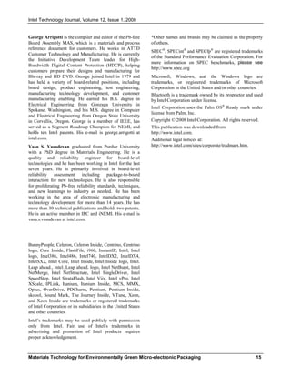 Intel Technology Journal, Volume 12, Issue 1, 2008
Materials Technology for Environmentally Green Micro-electronic Packaging 15
George Arrigotti is the compiler and editor of the Pb-free
Board Assembly MAS, which is a materials and process
reference document for customers. He works in ATTD
Customer Technology and Manufacturing. He is currently
the Initiative Development Team leader for High-
Bandwidth Digital Content Protection (HDCP), helping
customers prepare their designs and manufacturing for
Blu-ray and HD DVD. George joined Intel in 1979 and
has held a variety of board-related positions, including
board design, product engineering, test engineering,
manufacturing technology development, and customer
manufacturing enabling. He earned his B.S. degree in
Electrical Engineering from Gonzaga University in
Spokane, Washington, and his M.S. degree in Computer
and Electrical Engineering from Oregon State University
in Corvallis, Oregon. George is a member of IEEE, has
served as a Segment Roadmap Champion for NEMI, and
holds ten Intel patents. His e-mail is george.arrigotti at
intel.com.
Vasu S. Vasudevan graduated from Purdue University
with a PhD degree in Materials Engineering. He is a
quality and reliability engineer for board-level
technologies and he has been working in Intel for the last
seven years. He is primarily involved in board-level
reliability assessment including package-to-board
interaction for new technologies. He is also responsible
for proliferating Pb-free reliability standards, techniques,
and new learnings to industry as needed. He has been
working in the area of electronic manufacturing and
technology development for more than 14 years. He has
more than 30 technical publications and holds two patents.
He is an active member in IPC and iNEMI. His e-mail is
vasu.s.vasudevan at intel.com.
BunnyPeople, Celeron, Celeron Inside, Centrino, Centrino
logo, Core Inside, FlashFile, i960, InstantIP, Intel, Intel
logo, Intel386, Intel486, Intel740, IntelDX2, IntelDX4,
IntelSX2, Intel Core, Intel Inside, Intel Inside logo, Intel.
Leap ahead., Intel. Leap ahead. logo, Intel NetBurst, Intel
NetMerge, Intel NetStructure, Intel SingleDriver, Intel
SpeedStep, Intel StrataFlash, Intel Viiv, Intel vPro, Intel
XScale, IPLink, Itanium, Itanium Inside, MCS, MMX,
Oplus, OverDrive, PDCharm, Pentium, Pentium Inside,
skoool, Sound Mark, The Journey Inside, VTune, Xeon,
and Xeon Inside are trademarks or registered trademarks
of Intel Corporation or its subsidiaries in the United States
and other countries.
Intel’s trademarks may be used publicly with permission
only from Intel. Fair use of Intel’s trademarks in
advertising and promotion of Intel products requires
proper acknowledgement.
*Other names and brands may be claimed as the property
of others.
SPEC®
, SPECint®
and SPECfp®
are registered trademarks
of the Standard Performance Evaluation Corporation. For
more information on SPEC benchmarks, please see
http://www.spec.org
Microsoft, Windows, and the Windows logo are
trademarks, or registered trademarks of Microsoft
Corporation in the United States and/or other countries.
Bluetooth is a trademark owned by its proprietor and used
by Intel Corporation under license.
Intel Corporation uses the Palm OS®
Ready mark under
license from Palm, Inc.
Copyright © 2008 Intel Corporation. All rights reserved.
This publication was downloaded from
http://www.intel.com.
Additional legal notices at:
http://www.intel.com/sites/corporate/tradmarx.htm.
 
