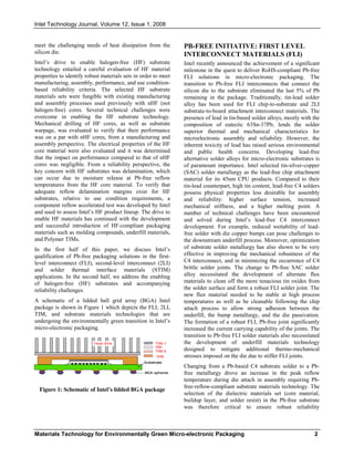 Intel Technology Journal, Volume 12, Issue 1, 2008
Materials Technology for Environmentally Green Micro-electronic Packaging 2
meet the challenging needs of heat dissipation from the
silicon die.
Intel’s drive to enable halogen-free (HF) substrate
technology entailed a careful evaluation of HF material
properties to identify robust materials sets in order to meet
manufacturing, assembly, performance, and use condition-
based reliability criteria. The selected HF substrate
materials sets were fungible with existing manufacturing
and assembly processes used previously with nHF (not
halogen-free) cores. Several technical challenges were
overcome in enabling the HF substrate technology.
Mechanical drilling of HF cores, as well as substrate
warpage, was evaluated to verify that their performance
was on a par with nHF cores, from a manufacturing and
assembly perspective. The electrical properties of the HF
core material were also evaluated and it was determined
that the impact on performance compared to that of nHF
cores was negligible. From a reliability perspective, the
key concern with HF substrates was delamination, which
can occur due to moisture release at Pb-free reflow
temperatures from the HF core material. To verify that
adequate reflow delamination margins exist for HF
substrates, relative to use condition requirements, a
component reflow accelerated test was developed by Intel
and used to assess Intel’s HF product lineup. The drive to
enable HF materials has continued with the development
and successful introduction of HF-compliant packaging
materials such as molding compounds, underfill materials,
and Polymer TIMs.
In the first half of this paper, we discuss Intel’s
qualification of Pb-free packaging solutions in the first-
level interconnect (FLI), second-level interconnect (2LI)
and solder thermal interface materials (STIM)
applications. In the second half, we address the enabling
of halogen-free (HF) substrates and accompanying
reliability challenges.
A schematic of a lidded ball grid array (BGA) Intel
package is shown in Figure 1 which depicts the FLI, 2LI,
TIM, and substrate materials technologies that are
undergoing the environmentally green transition in Intel’s
micro-electronic packaging.
Figure 1: Schematic of Intel’s lidded BGA package
PB-FREE INITIATIVE: FIRST LEVEL
INTERCONNECT MATERIALS (FLI)
Intel recently announced the achievement of a significant
milestone in the quest to deliver RoHS-compliant Pb-free
FLI solutions in micro-electronic packaging. The
transition to Pb-free FLI interconnects that connect the
silicon die to the substrate eliminated the last 5% of Pb
remaining in the package. Traditionally, tin-lead solder
alloy has been used for FLI chip-to-substrate and 2LI
substrate-to-board attachment interconnect materials. The
presence of lead in tin-based solder alloys, mostly with the
composition of eutectic 63Sn-37Pb, lends the solder
superior thermal and mechanical characteristics for
microelectronic assembly and reliability. However, the
inherent toxicity of lead has raised serious environmental
and public health concerns. Developing lead-free
alternative solder alloys for micro-electronic substrates is
of paramount importance. Intel selected tin-silver-copper
(SAC) solder metallurgy as the lead-free chip attachment
material for its 45nm CPU products. Compared to their
tin-lead counterpart, high tin content, lead-free C4 solders
possess physical properties less desirable for assembly
and reliability: higher surface tension, increased
mechanical stiffness, and a higher melting point. A
number of technical challenges have been encountered
and solved during Intel’s lead-free C4 interconnect
development. For example, reduced wettability of lead-
free solder with die copper bumps can pose challenges to
the downstream underfill process. Moreover, optimization
of substrate solder metallurgy has also shown to be very
effective in improving the mechanical robustness of the
C4 interconnect, and in minimizing the occurrence of C4
brittle solder joints. The change to Pb-free SAC solder
alloy necessitated the development of alternate flux
materials to clean off the more tenacious tin oxides from
the solder surface and form a robust FLI solder joint. The
new flux material needed to be stable at high process
temperatures as well as be cleanable following the chip
attach process to allow strong adhesion between the
underfill, the bump metallurgy, and the die passivation.
The formation of a robust FLI, Pb-free joint significantly
increased the current carrying capability of the joints. The
transition to Pb-free FLI solder materials also necessitated
the development of underfill materials technology
designed to mitigate additional thermo-mechanical
stresses imposed on the die due to stiffer FLI joints.
Changing from a Pb-based C4 substrate solder to a Pb-
free metallurgy drove an increase in the peak reflow
temperature during die attach in assembly requiring Pb-
free-reflow-compliant substrate materials technology. The
selection of the dielectric materials set (core material,
buildup layer, and solder resist) in the Pb-free substrate
was therefore critical to ensure robust reliability
Heat Sink
IHS
TIM 1
Die
TIM 2
Substrate
BGA spheres
Heat Sink
IHS
TIM 1
Die
TIM 2
Substrate
Heat Sink
IHS
TIM 1
Die
TIM 2
Substrate
BGA spheres
 