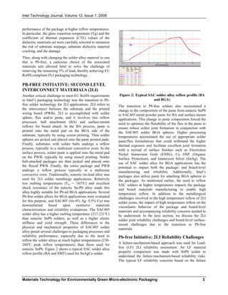 Intel Technology Journal, Volume 12, Issue 1, 2008
Materials Technology for Environmentally Green Micro-electronic Packaging 3
performance of the package at higher reflow temperatures.
In particular, the glass transition temperature (Tg) and the
coefficient of thermal expansion (CTE) values of the
dielectric materials set were carefully selected to minimize
the risk of substrate warpage, substrate dielectric material
cracking, and die damage.
Thus, along with changing the solder alloy material to one
that is Pb-free, a judicious choice of the associated
materials sets allowed Intel to solve the challenge of
removing the remaining 5% of lead, thereby achieving EU
RoHS-compliant FLI packaging technology.
PB-FREE INITIATIVE: SECOND LEVEL
INTERCONNECT MATERIALS (2LI)
Another critical challenge to meet EU RoHS requirements
in Intel’s packaging technology was the transition to Pb-
free solder technology for 2LI applications. 2LI refers to
the interconnect between the substrate and the printed
wiring board (PWB). 2LI is accomplished with solder
sphere, flux and/or paste, and it involves two reflow
processes: ball attachment (BA) and surface-mount
reflows for board attach. In the BA process, paste is
printed onto the metal pad on the BGA side of the
substrate, typically by using screen printing. Then solder
spheres are picked and placed onto the paste printed pads.
Finally, substrates with solder balls undergo a reflow
process, typically in a multizone convective oven. In the
surface process, solder paste is applied onto the metal pad
on the PWB, typically by using stencil printing. Solder
ball-attached packages are then picked and placed onto
the fluxed PWB. Finally, the entire package and PWB
undergo a reflow process typically in a multizone
convective oven. Traditionally, eutectic tin-lead alloy was
used for 2LI solder metallurgy applications. Relatively
low melting temperatures (Tm = 183o
C) and excellent
shock resistance of the eutectic Sn-Pb alloy made this
alloy highly suitable for Pb-ed BGA applications. Several
Pb-free solder alloys for BGA applications were evaluated
for this purpose, and SAC405 (tin-4% Ag- 0.5% Cu) was
downselected based upon extensive materials
characterization and reliability evaluations. The SAC405
solder alloy has a higher melting temperature (217-221o
C)
than eutectic SnPb solders, as well as a higher elastic
stiffness and yield strength. These differences in the
physical and mechanical properties of SAC405 solder
alloy posed several challenges to packaging processes and
reliability performance, especially due to the need to
reflow the solder alloys at much higher temperatures (230-
260o
C peak reflow temperatures) than those used for
eutectic SnPb. Figure 2 shows a typical SAC solder alloy
reflow profile (BA and SMT) used for SnAgCu solder.
Figure 2: Typical SAC solder alloy reflow profile (BA
and BGA)
The transition to Pb-free solders also necessitated a
change in the composition of the paste from eutectic SnPb
to SAC405 metal powder paste for BA and surface-mount
applications. This change in paste composition forced the
need to optimize the fluxability of the flux in the paste to
ensure robust solder joint formation in conjunction with
the SAC405 solder BGA spheres. Higher processing
temperatures necessitated the use of appropriate solder
paste/flux formulations that could withstand the higher
thermal exposure and facilitate excellent joint formation
with a myriad of surface finishes such as Electroless
Nickel Immersion Gold (ENIG), Cu OSP (Organic
Surface Protection), and Immersion Silver (ImAg). The
use of SAC solder alloy for BGA applications has the
potential to impact both the package- and board-level
manufacturing and reliability. Additionally, Intel’s
packages also utilize paste for attaching BGA spheres to
the packages. As mentioned earlier, the need to reflow
SAC solders at higher temperatures impacts the package
and board materials manufacturing to enable high
temperature reflow. In addition to the metallurgical
challenges involved in the high temperature reflow of 2LI
solder joints, the impact of high temperature reflow on the
viscoelastic behavior of the package and board-level
materials and accompanying reliability concerns needed to
be understood. In the next section, we discuss the 2LI
solder joint reliability challenges and board-level surface-
mount challenges due to the transition to Pb-free
materials.
Pb-free Initiative: 2LI Reliability Challenges
A failure-mechanism-based approach was used for Lead-
free (LF) 2LI reliability assessment. An LF material
property comparison was made with SnPb solder to
understand the failure-mechanism-based reliability risks.
The typical LF reliability concerns based on the failure
 